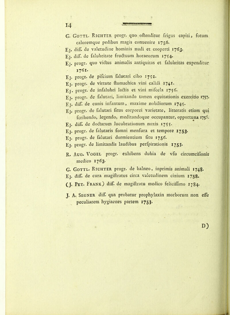 G. GoTTL. RiCHTER progr. quo oftenditur frigus capiti, fotuni caloremque pedibus magis coiiuenire 1756. Ej. difT. de valetudine hominis nudi et cooperti 17^3. Ej. difT. de falubritate fruduum horaeorum 1754. Ej. progr. quo vidus animalis antiquitas et flikibritas expenditur 1761. Ej. progr. de pifcium lalu-tari cibo 17^2. Ej. progr. de virtute ftomachica vini calidi 1741. , Ej. progr. de infalubri laclis et vini mifcela 1756. Ej. progr. de falutari, limitando tamen equitationis exercitio 1757. Ej. diff. de cunis infantum, maxime nobiliorum 174^. Ej. progr. de Hdutari fitus corporei varietate, litteratis etiam qui fcribendo, legendo, meditandoque occupantur, opportuna 1756. Ej. diif. de dodarum lucubrationum noxis 17^^. Ej. progr. de falutaris fomni menfura et tempore 1753. Ej. progr. de falutari dormientium fitu 175^. Ej. progr. de limitandis laudibus perfpirationis 1753. R. AuG. VoGEL progr. exhibens dubia de vfu circumcifionis medico 17^3. • G. GoTTL. RiCHTER progr. de balneo, inprimis animali 1748. Ej. dilT. de cura magiftratus circa valetudinem ciuium 1758. (J. Pet. Frank) diff. de magiftratu medico feliciflimo 1784. J. A. Segner dilT. qua probatur prophylaxin morborum non efTe peculiarem hygiaenes partem 1753. D)