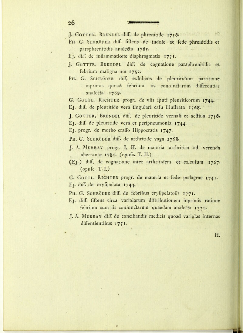 J. GOTTFR. Brendel diiT. de phrenitide 17^6. Ph. G. Schroder dilT. fiftens de indole ac fede phrenitidis et paraplirenitidis analeda 176^. Ej, diif. de inflammatione diaphragmatis 177 T. j. GoTTFR. Erendel diflT. de cognatione paraphrenitidis et febrium nialignarum 1752- Ph. G. Schroder dilf, exhibens de pleiiritidiim partitione - inprimis quoad tebrium iis coniunclarum diiferentias analedla 176^. G. GotTl. Richter progr. de viis fputi pleuriticorum 1744. Ej. dilf. de pleuritide vera fingulari cafu illuftrata 1768- J. GoTTFR. Brendel dilf, de pleuritide vernali et aeftiua 17^6. Ej, diif. de pleuritide vera et peripneumonia 1744. Ej. progr. de morbo craifo Hippocratis 1747. Ph. G. Sckroder diif. de arthritide vaga 116%. J. A. MuRRAY progr. I. IL de materia arthritlca ad verenda aberrante 1781« (opufc. T. II.) (Ej.) diif. de cognatione inter arthritidem et calculum 1767. (opufc. T. I.) G. GoTTL. Richter progr. de materia et lede podagrae 1741. Ej. diif. de eryfipelate 1744.. Ph. G. Schroder diff de febribus ervfipelatofis 1771. Ej. dilf. fiftens circa variolarum diftributionem inprimis ratione febrium cum iis coniundtarum quaedam analeda 1770. J. A. Murray diff de conciHandis medicis quoad variolas internas diifentientibus 1771. H.