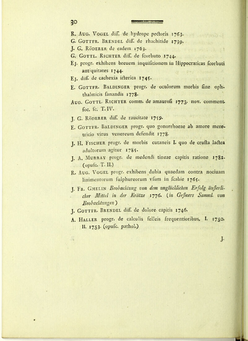 R. AuG. VoGEL diff. de hydrope pedoris lyS^. G. GoTTFR. Brendel dilT. de rhachitide 1739. J. G. RoDERER de eadem »763. G, GoTTL. RicHTER di^T. de fcorbuto 1744. Ej. progr. ekhibens breuem inquifitionem in Hippocraticas fcorbuti antiquitates 1744. Ej. diif. de cachexia iderica 1745. E. GoTTFR. Baldinger progr, de oculorum morbis fine oph* thalmicis fanandis 1778« AuG. GoTTL. Richter comm. de amaurofi 1773. nov. comment. foc. fc. T.IV. J. G. RoDERER diif. de raucitate 17^5. E. GoTTFR. Baldinger progr. quo gonorrhoeae ab amore merp- tricio virus venereum defendit 1778- J. H. FrscHER progr. de morbis cutaneis I. quo de crufta ladea adultorum agitur 178^ J. A. MuRRAY progr. de medendi tineae capitis ratione 1782« (opufc.-T.II.) R. AuG. VoGEL progr. exhibens dubia quaedam contra nociuam linimentorum fulphureorum vfimi in fcabie 176^. J. Fr. Gmelin Beohachtiing von dem unglucklichen Erfolg aujlerli- cher Mittcl in der Kriitze 1776. {in Gefmers Samml. von Beobachtungen ) J. GoTTER. Brendel difT. de dolore capitis 1746. A. Haller progr. de calculis felleis frequentioribus. I. 1750. 11. 1753- (opufc. pathol.) J-