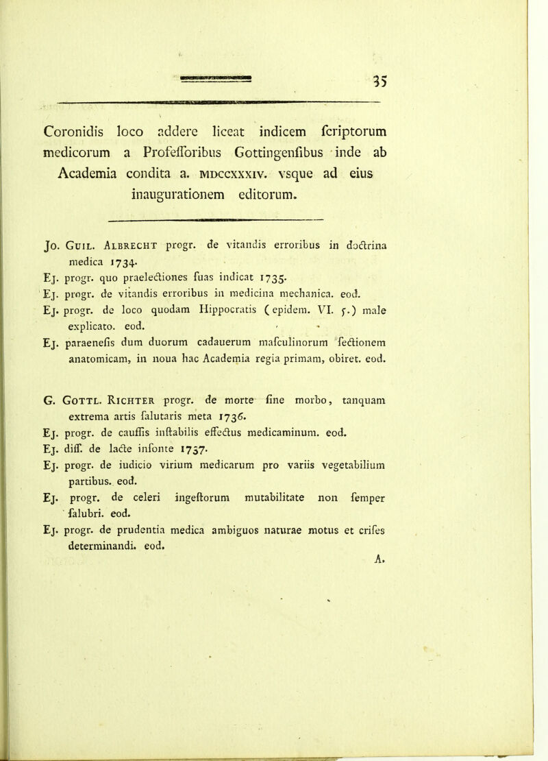 35 Coronidis loco nddere liceat indicem fcriptorum medicorum a Profefforibus Gottingenfibus inde ab Academia condita a. mdccxxxiv. vsque ad eius inaugurationem editorum. Jo. GuiL. Albrecht progr. de vitandis erroribus in doclrina medica 1734.. Ej. progr. quo praelediones fuas indicat 1735. Ej. progr. de vitandis erroribus in raedicina mechanica. eod. Ej. progr. de loco quodam Hippocratis (epidem. VI. f.) male explicato. eod. Ej. paraenefis dum duorum cadauerum mafculinorum fedionem anatomicam, in noua hac Academia regia primam, obiret. eod. G. GoTTL. RicHTER progr. de morte fine morbo, tanquam extrema artis falutaris meta 1736. Ej. progr. de cauffis inftabilis effedus medicaminuni. eod. Ej. diif. de lade infonte 1737. Ej. progr. de iudicio virium medicarum pro variis vegetabilium partibus. eod. Ej. progr. de celeri ingeftorum mutabilitate non femper falubri. eod. Ej. progr. de prudentia medica ambiguos naturae motus et crifes determinandi, eod, A.