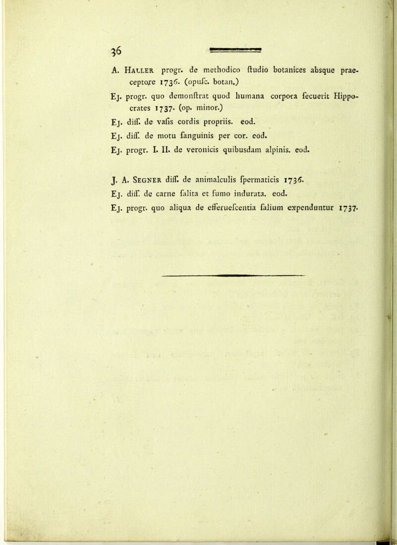 A. Haller progr. de raethodico ftudio botanices absque prae- ceptoxe 1735. (opurc. botan,) Ej. progr. quo demonftrat quod humana corpora fecuerit Hippo- crates 1737. (op. minor.) Ej» diir. de vafis cordis propriis. eod. Ej. dilT. de motu fanguinis per cor. eod. Ej. progr. I. n. de veronicis quibusdam alpinis. eod. J. A. Segner diff. de animalculis fpermaticis i73<?. Ej. dilf. de carne falita et fumo indurata. eod. Ej. progr. quo aliqua de efreruefcentia falium expenduntur 1737.