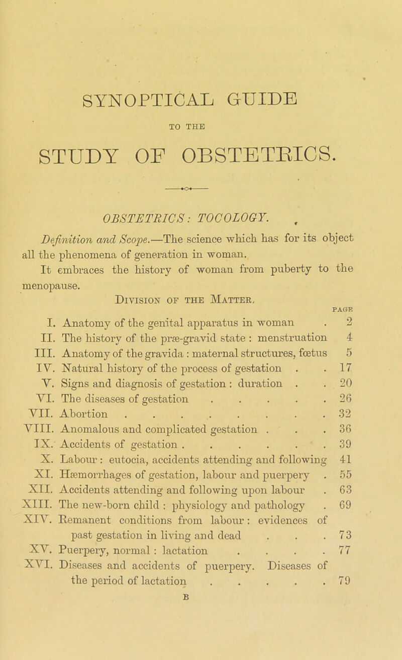 TO THE STUDY OF OBSTETRICS. *0* OBSTETRICS: TOCOLOGY. Definition and Scope.—The science which has for its object all the phenomena of generation in woman. It embraces the history of woman from puberty to the menopause. Division of the Matter. PA&F. I. Anatomy of the genital apparatus in woman . 2 II. The history of the prce-gravid state : menstruation 4 III. Anatomy of the gravida : maternal structures, foetus 5 IV. Natural history of the process of gestation . .17 V. Signs and diagnosis of gestation : duration . .20 VI. The diseases of gestation . . . . .26 VII. Abortion ........ 32 VIII. Anomalous and complicated gestation . . .36 IX. Accidents of gestation . . . . . .39 X. Labour : eutocia, accidents attending and following 41 XI. Hiemorrhages of gestation, labour and puerpery . 55 XII. Accidents attending and following upon labour . 63 XIII. The new-born child : physiology and pathology . 69 XIV. Remanent conditions from labour: evidences of past gestation in living and dead . . .73 XV. Puerpery, normal : lactation . . . .77 XVI. Diseases and accidents of puerpery. Diseases of the period of lactation B 79