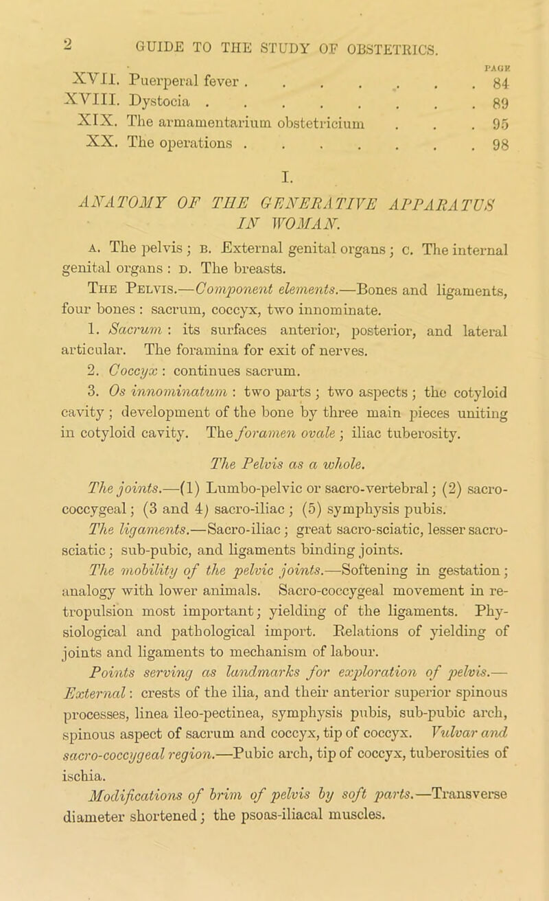 PACK XVII. Puerperal fever ....... 84 XVIII. Dystocia ........ 89 XIX. The armamentarium obstetricium . . .95 XX. The operations ....... 98 I. ANATOMY OF TEE GENERATIVE APPARATUS IN WOMAN. a. The pelvis; b. External genital organs ; c. The internal genital organs : d. The breasts. The Pelvis.—Component elements.—Bones and ligaments, four bones : sacrum, coccyx, two innominate. 1. Sacrum : its surfaces anterior, posterior, and lateral articular. The foramina for exit of nerves. 2. Coccyx : continues sacrum. 3. Os innominatum : two parts ; two aspects ; the cotyloid cavity ; development of the bone by three main pieces uniting in cotyloid cavity. The foramen ovale ; iliac tuberosity. The Pelvis as a whole. The joints.—(1) Lumbo-pelvic or sacro-vertebral; (2) sacro- coccygeal ; (3 and 4) sacro-iliac ; (5) symphysis pubis. The ligaments.—Sacro-iliac; great sacro-sciatic, lesser sacro- sciatic; sub-pubic, and ligaments binding joints. The mobility of the pelvic joints.—Softening in gestation; analogy with lower animals. Sacro-coccygeal movement in re- tropulsion most important; yielding of the ligaments. Phy- siological and pathological import. Relations of yielding of joints and ligaments to mechanism of labour. Points serving as landmarks for exploration of pelvis.— External: crests of the ilia, and their anterior superior spinous processes, linea ileo-pectinea, symphysis pubis, sub-pubic arch, spinous aspect of sacrum and coccyx, tip of coccyx. Vulvar and sacro-coccygeal region.—Pubic arch, tip of coccyx, tuberosities of ischia. Modifications of brim of pelvis by soft parts.—Transverse diameter shortened; the psoas-iliacal muscles.