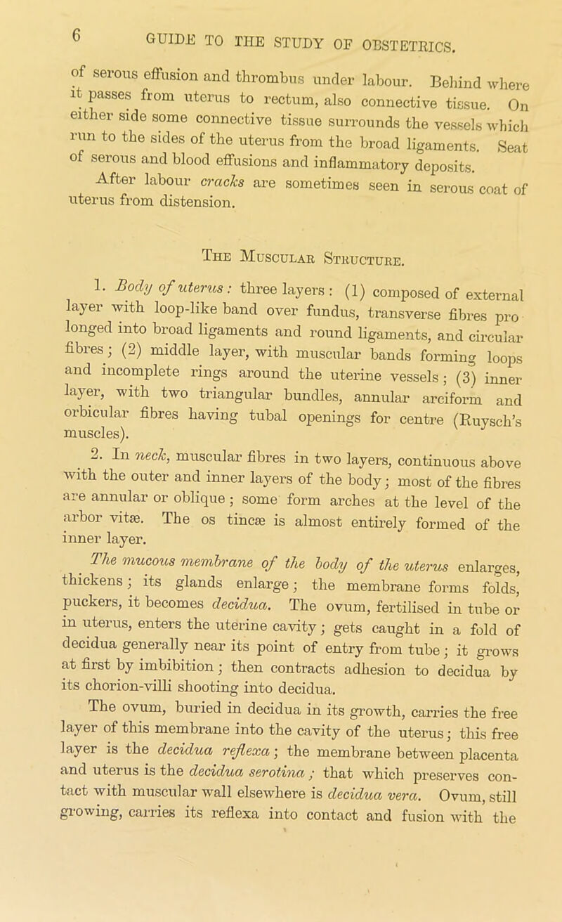 of serous effusion and thrombus under labour. Behind where it passes from uterus to rectum, also connective tissue. On either side some connective tissue surrounds the vessels which run to the sides of the uterus from the broad ligaments. Seat of serous and blood effusions and inflammatory deposits. After labour cracks are sometimes seen in serous coat of uterus from distension. The Muscular Structure. 1. Body of uterus: three layers : (1) composed of external layer with loop-like band over fundus, transverse fibres pro longed into broad ligaments and round ligaments, and circular fibres ; (2) middle layer, with muscular bands forming loops and incomplete rings around the uterine vessels; (3) inner layer, with two triangular bundles, annular arciform and orbicular fibres having tubal openings for centre (Ruysch’s muscles). 2. In neck, muscular fibres in two layers, continuous above with the outer and inner layers of the body; most of the fibres are annular or oblique ; some form arches at the level of the arbor vitse. The os tincse is almost entirely formed of the inner layer. _ The mucous membrane of the body of the uterus enlarges, thickens; its glands enlarge; the membrane forms folds* puckeis, it becomes decidua. The ovum, fertilised in tube or m uterus, enters the uterine cavity; gets caught in a fold of decidua generally near its point of entry from tube; it grows at first by imbibition; then contracts adhesion to decidua by its chorion-villi shooting into decidua. The ovum, buried in decidua in its growth, carries the free layer of this membrane into the cavity of the uterus; this free layer ±s the decidua refexa; the membrane between placenta and uterus is the decidua serotmathat which preserves con- tact with muscular wall elsewhere is decidua vera. Ovum, still growing, carries its reflexa into contact and fusion with the
