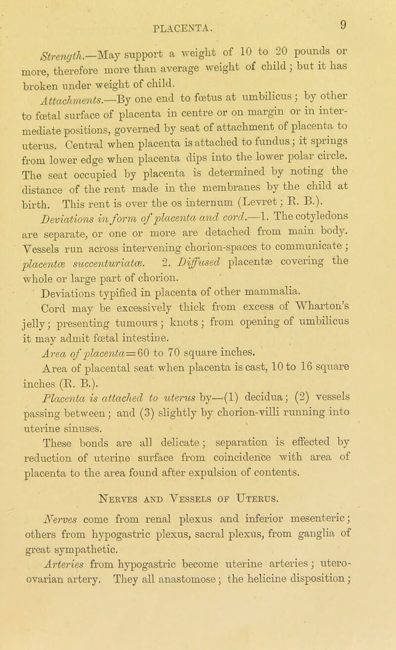 PLACENTA. Strength.—May support a weight of 10 to 20 pounds or more, therefore more than average weight of child ; but it has broken under weight of child. Attachments.—By one end to foetus at umbilicus , by othei to foetal surface of placenta in centre or on margin or in inter- mediate positions, governed by seat of attachment of placenta to uterus. Central when placenta is attached to fundus, it spiings from lower edge when placenta dips into the lower polar circle. The seat occupied by placenta is determined by noting the distance of the rent made in the membranes by the child at birth. This rent is over the os internum (Levret ; B. B.). Deviations in form of placenta and cord.—1. The cotyledons are separate, or one or more are detached from main body. Vessels run across intervening chorion-spaces to communicate ; placentae succenturiatce. 2. Diffused placentae covering the whole or large part of chorion. Deviations typified in placenta of other mammalia. Cord may be excessively thick from excess of Wharton’s jelly; presenting tumours; knots; from opening of umbilicus it may admit foetal intestine. Area of placenta—A) to 70 square inches. Area of placental seat when placenta is cast, 10 to 16 square inches (B.. B.). Placenta is attached to uterus by—(1) decidua; (2) vessels passing between; and (3) slightly by chorion-villi running into uterine sinuses. These bonds are all delicate; separation is effected by reduction of uterine surface from coincidence with area of placenta to the area found after expulsion of contents. Nerves and Vessels of Uterus. Nerves come from renal plexus and inferior mesenteric; others from hypogastric plexus, sacral plexus, from ganglia of great sympathetic. Arteries from hypogastric become uterine arteries; utero- ovarian artery. They all anastomose; the helicine disposition;