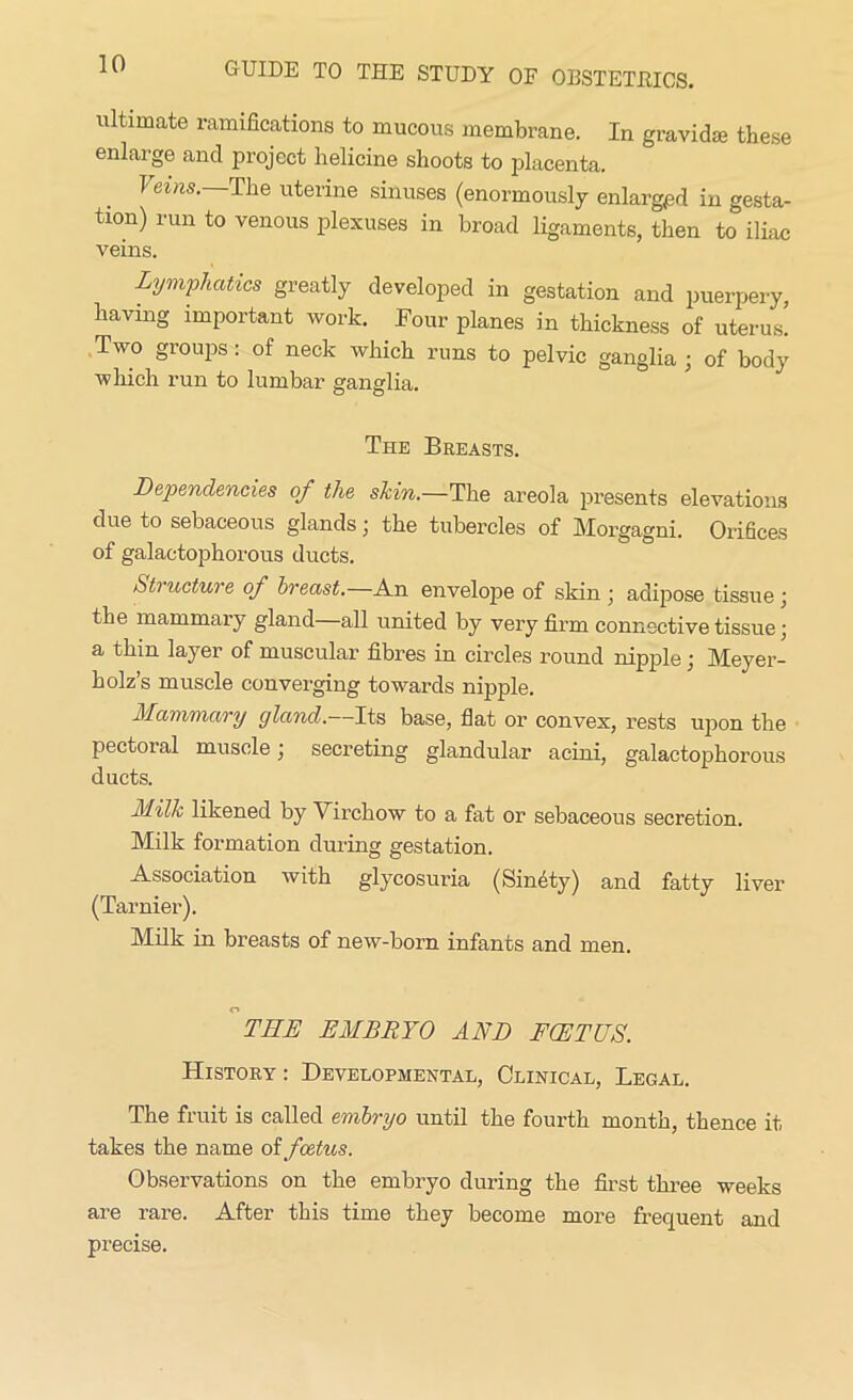 ultimate ramifications to mucous membrane. In gravidm these enlarge and project helicine shoots to placenta. } ems. The uterine sinuses (enormously enlarged in gesta- tion) run to venous plexuses in broad ligaments, then to iliac veins. Lymphatics greatly developed in gestation and puerpery, having important work. Four planes in thickness of uterus’ Two groups: of neck which runs to pelvic ganglia ; of body which run to lumbar ganglia. The Breasts. Dependencies of the skin.—The areola presents elevations due to sebaceous glands; the tubercles of Morgagni. Orifices of galactophorous ducts. 61?lecture of breast.—An envelope of skin ; adipose tissue; the mammary gland all united by very firm connective tissue; a thin layer of muscular fibres in circles round nipple; Meyer- holz’s muscle converging towards nipple. Mammary gland.—Its base, flat or convex, rests upon the pectoral muscle; secreting glandular acini, galactophorous ducts. Milk likened by \ irckow to a fat or sebaceous secretion. Milk formation during gestation. Association with glycosuria (Sindty) and fatty liver (Tarnier). Milk in breasts of new-born infants and men. THE EMBRYO AND FOETUS. History: Developmental, Clinical, Legal. The fruit is called embryo until the fourth month, thence it takes the name oi foetus. Observations on the embryo during the first three weeks are rare. After this time they become more frequent and precise.