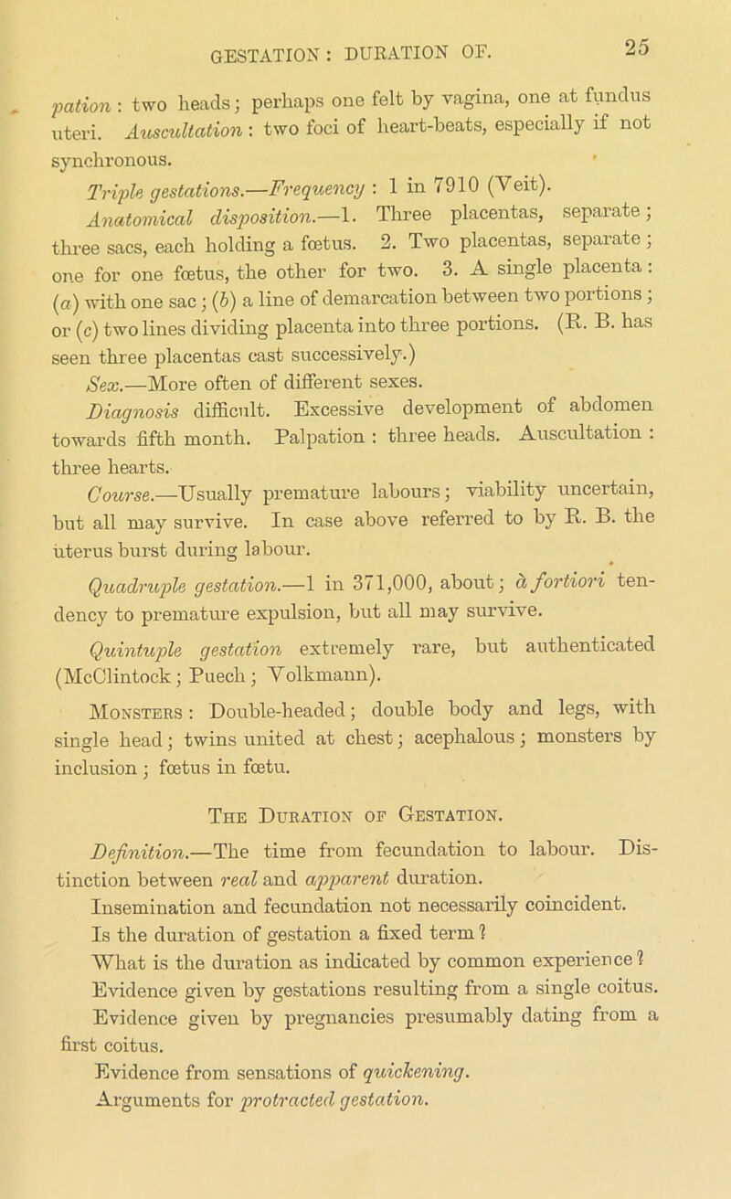 pation : two heads; perhaps one felt by vagina, one at fundus uteri. Auscultation : two loci of heart-beats, especially if not synchronous. Triple gestations.—Frequency : 1 in 7910 (Veit). Anatomical disposition.—1. Three placentas, separate; three sacs, each holding a foetus. 2. Two placentas, separate; one for one foetus, the other for two. 3. A single placenta: (ci) with one sac; (5) a line of demarcation between two portions , or (c) two lines dividing placenta into three portions. (R. B. has seen three placentas cast successively.) Sex.—More often of different sexes. Diagnosis difficult. Excessive development of abdomen towards fifth month. Palpation : three heads. Auscultation . three hearts. Course.—Usually premature labours; viability uncertain, but all may survive. In case above referred to by R. B. the uterus burst during labour. Quadruple gestation.—1 in 371,000, about; a fortiori ten- dency to premature expulsion, but all may survive. Quintuple gestation extremely rare, but authenticated (McClintock; Puech; Volkmann). Monsters : Double-headed; double body and legs, with single head; twins united at chest; acephalous; monsters by inclusion ; foetus in fostu. The Duration of Gestation. Definition.—The time from fecundation to labour. Dis- tinction between reed and apparent duration. Insemination and fecundation not necessarily coincident. Is the duration of gestation a fixed term 1 What is the duration as indicated by common experience? Evidence given by gestations resulting from a single coitus. Evidence given by pregnancies presumably dating from a first coitus. Evidence from sensations of quickening. Arguments for protracted gestation.