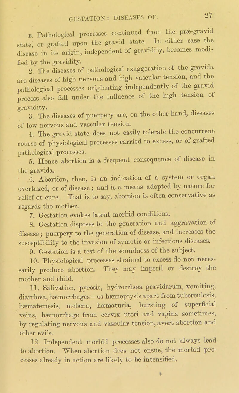 B Pathological processes continued from the prae-gravid state. or grafted upon the gravid state. In either case the disease in its origin, independent of gravidity, becomes modi- fied by the gravidity. 2. The diseases of pathological exaggeration of the gravida are diseases of high nervous and high vascular tension, and the pathological processes originating independently of the gravid process also fall under the influence of the high tension of gravidity. 3. The diseases of puerpery are, on the other hand, diseases of low nervous and vascular tension. 4. The gravid state does not easily tolerate the concurrent course of physiological processes carried to excess, or of grafted pathological processes. 5. Hence abortion is a frequent consequence of disease in the gravida. 6. Abortion, then, is an indication of a system or oigan overtaxed, or of disease j and is a means adopted by natuie foi relief or cure. That is to say, abortion is often conservative as regards the mother. 7. Gestation evokes latent morbid conditions. 8. Gestation disposes to the generation and aggravation of disease) puerpery to the generation of disease, and increases the susceptibility to the invasion of zymotic or infectious diseases. 9. Gestation is a test of the soundness of the subject. 10. Physiological processes strained to excess do not neces- sarily produce abortion. They may imperil or destroy the mother and child, 11. Salivation, pyrosis, hydrorrhcea gravidarum, vomiting, diarrhoea, haemorrhages—as haemoptysis apart from tuberculosis, haematemesis, melaena, haematuria, bursting of superficial veins, haemorrhage from cervix uteri and vagina sometimes, by regulating nervous and vascular tension, avert abortion and other evils. 12. Independent morbid processes also do not always lead to abortion. When abortion does not ensue, the morbid pro- cesses already in action are likely to be intensified.