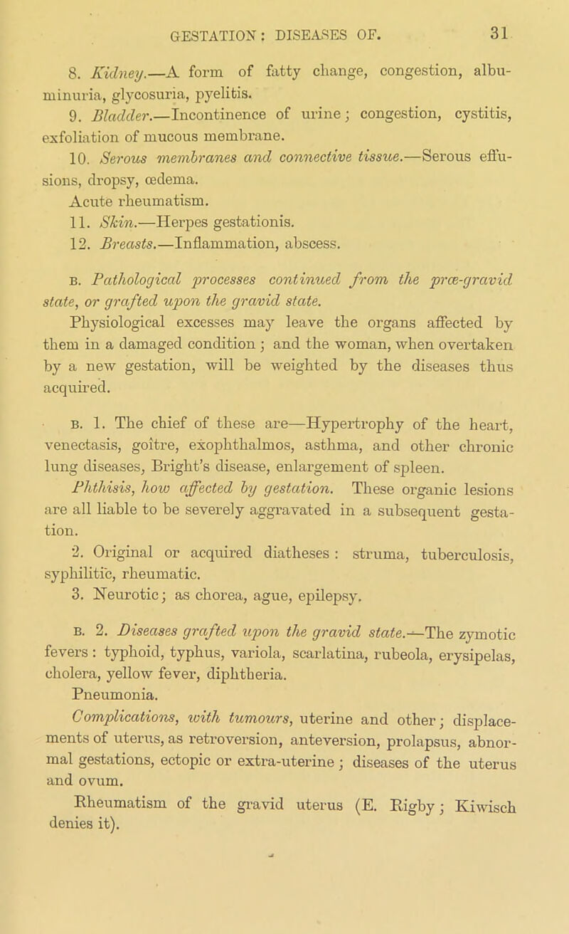 8. Kidney.—A form of fatty change, congestion, albu- minuria, glycosuria, pyelitis. 9. Bladder.—Incontinence of urine; congestion, cystitis, exfoliation of mucous membrane. 10. Serous membranes and connective tissue.—Serous effu- sions, dropsy, oedema. Acute rheumatism. 11. Shin.—Herpes gestationis. 12. Breasts.—Inflammation, abscess. b. Pathological processes continued from the prce-gravid state, or grafted upon the gravid state. Physiological excesses may leave the organs affected by them in a damaged condition; and the woman, when overtaken by a new gestation, will be weighted by the diseases thus acquired. b. 1. The chief of these are—Hypertrophy of the heart, venectasis, goitre, exophthalmos, asthma, and other chronic lung diseases, Bright’s disease, enlargement of spleen. Phthisis, hoio affected by gestation. These organic lesions are all liable to be severely aggravated in a subsequent gesta- tion. 2. Original or acquired diatheses: struma, tuberculosis, syphilitic, rheumatic. 3. Neurotic; as chorea, ague, epilepsy. B. 2. Diseases grafted upon the gravid state.—The zymotic fevers : typhoid, typhus, variola, scarlatina, rubeola, erysipelas, cholera, yellow fever, diphtheria. Pneumonia. Complications, with tumours, uterine and other; displace- ments of uterus, as retroversion, anteversion, prolapsus, abnor- mal gestations, ectopic or extra-uterine ; diseases of the uterus and ovum. Rheumatism of the gravid uterus (E. Rigby; Iviwisch denies it).