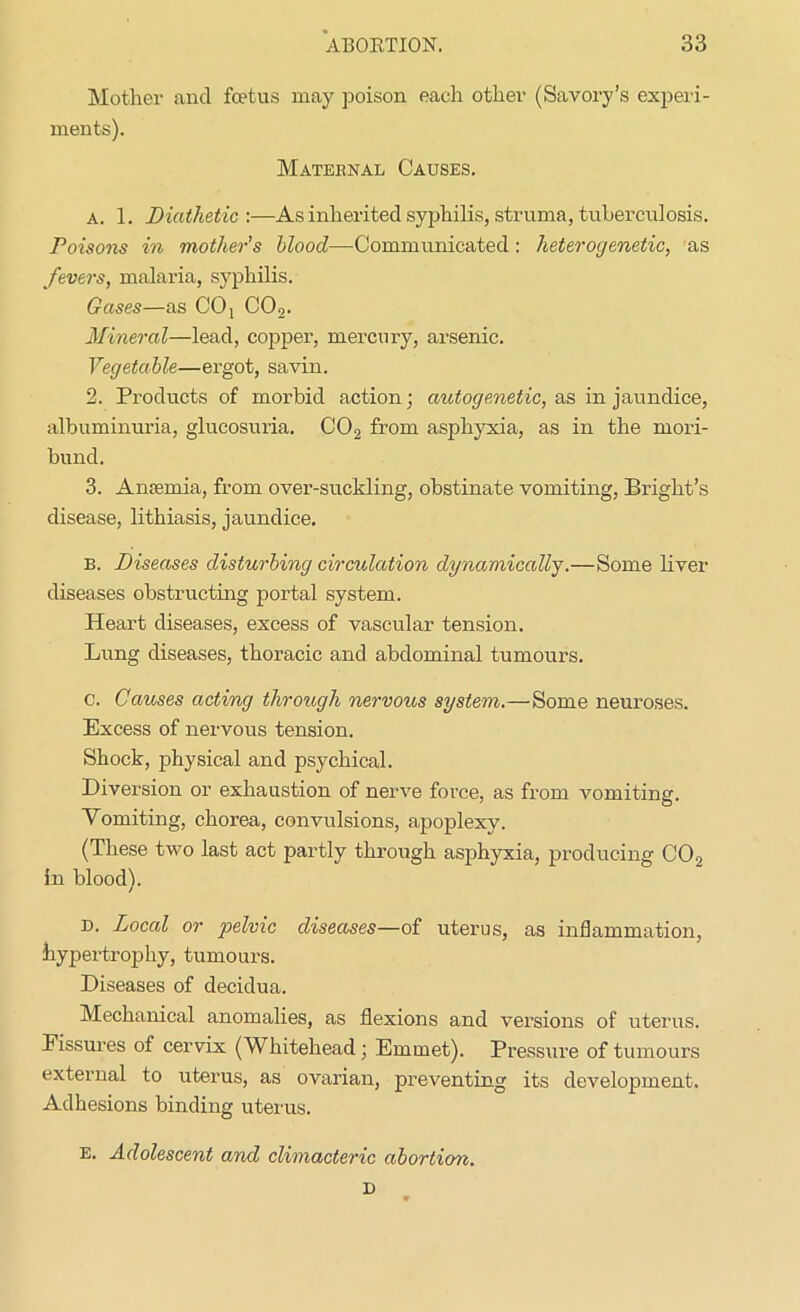 Mother and foetus may poison each other (Savory’s experi- ments). Mateknal Causes. a. 1. Diathetic :—As inherited syphilis, struma, tuberculosis. Poisons in mother’s bloocl—Communicated: heterogenetic, as fevers, malaria, syphilis. Gases—as CCh C02. Mineral—lead, copper, mercury, arsenic. Vegetable—ergot, savin. 2. Products of morbid action; autogenetic, as in jaundice, albuminuria, glucosuria. C02 from asphyxia, as in the mori- bund. 3. Anaemia, from over-suckling, obstinate vomiting, Bright’s disease, lithiasis, jaundice. B. Diseases disturbing circulation dynamically.—Some liver diseases obstructing portal system. Heart diseases, excess of vascular tension. Lung diseases, thoracic and abdominal tumours. c. Causes acting through nervous system.—Some neuroses. Excess of nervous tension. Shock, physical and psychical. Diversion or exhaustion of nerve force, as from vomiting. Vomiting, chorea, convulsions, apoplexy. (These two last act partly through asphyxia, producing C02 in blood). d. Local or pelvic diseases—of uterus, as inflammation, hypertrophy, tumours. Diseases of decidua. Mechanical anomalies, as flexions and versions of uterus. Fissures of cervix (Whitehead; Emmet). Pressure of tumours external to uterus, as ovarian, preventing its development. Adhesions binding uterus. E. Adolescent and climacteric abortion. D