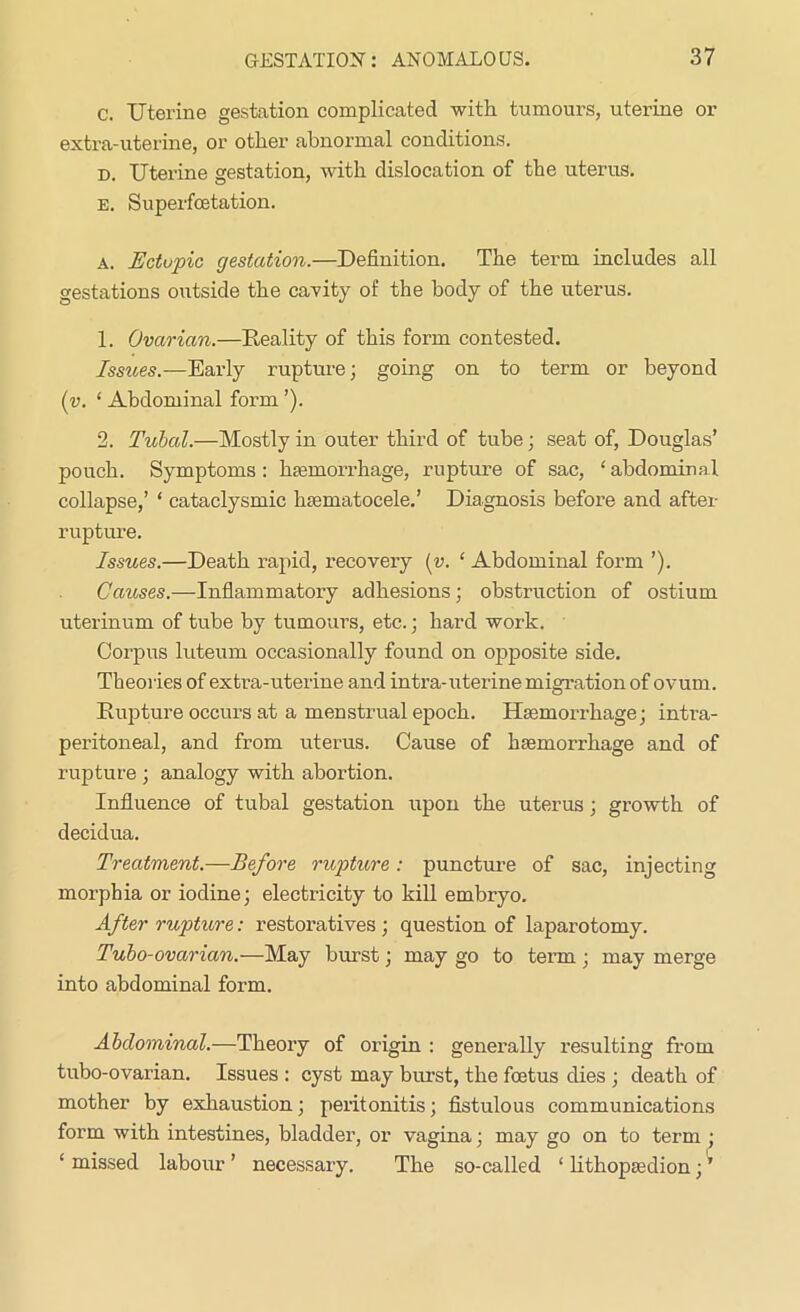 c. Uterine gestation complicated with tumours, uterine or extra-uterine, or other abnormal conditions. d. Uterine gestation, with dislocation of the uterus. e. Superfoetation. a. jE'ctupic gestation.—Definition. The term includes all gestations outside the cavity of the body of the uterus. 1. Ovarian.—Reality of this form contested. Issues.—Early rupture; going on to term or beyond (v. ‘ Abdominal form ’). 2. Tubal.—Mostly in outer third of tube; seat of, Douglas’ pouch. Symptoms: haemorrhage, rupture of sac, ‘abdominal collapse,’ * cataclysmic hsematocele.’ Diagnosis before and after rupture. Issues.—Death rapid, recovery (v. ‘ Abdominal form ’). Causes.—Inflammatory adhesions; obstruction of ostium uterinum of tube by tumours, etc.; hard work. Corpus luteum occasionally found on opposite side. Theories of extra-uterine and intra-uterine migration of ovum. Rupture occurs at a menstrual epoch. Haemorrhage; intra- peritoneal, and from uterus. Cause of haemorrhage and of rupture ; analogy with abortion. Influence of tubal gestation upon the uterus; growth of decidua. Treatment.—Before rupture: puncture of sac, injecting morphia or iodine; electricity to kill embryo. After rupture: restoratives; question of laparotomy. Tubo-ovarian.—May burst; may go to term; may merge into abdominal form. Abdominal.—Theory of origin : generally resulting from tubo-ovarian. Issues : cyst may burst, the foetus dies ; death of mother by exhaustion; peritonitis; fistulous communications form with intestines, bladder, or vagina; may go on to term ; ‘ missed labour ’ necessary. The so-called ‘ lithopsedion; ’