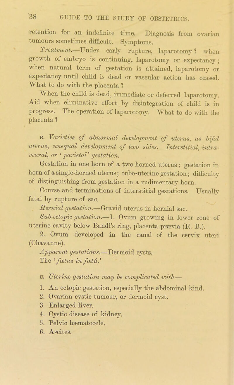 retention for an indefinite time. Diagnosis from ovarian tumours sometimes difficult. Symptoms. Treatment.—Under early rupture, laparotomy 1 when growth of embryo is continuing, laparotomy or expectancy ; when natural term of gestation is attained, laparotomy or expectancy until child is dead or vascular action has ceased. What to do with the placenta 1 When the child is dead, immediate or deferred laparotomy. Aid when eliminative effort by disintegration of child is in progress. The operation of laparotomy. What to do with the placenta 1 B. Varieties of abnormal development of uterus, as bifid, uterus, unequal development of two sides. Interstitial, intra- mural, or ‘ parietal ’ gestation. Gestation in one horn of a two-horned uterus; gestation in horn of a single-horned uterus; tubo-uterine gestation; difficulty of distinguishing from gestation in a rudimentary horn. Course and terminations of interstitial gestations. Usually fatal by rupture of sac. Hernial gestation.—Gravid uterus in hernial sac. Sub-ectopic gestation.—1. Ovum growing in lower zone of uterine cavity below Bandl’s ring, placenta prsevia (E. B.). 2. Ovum developed in the canal of the cervix uteri (Chavanne). Apparent gestations.—Dermoid cysts. The 1 foetus in foot'd c. Uterine gestation may be complicated with— 1. An ectopic gestation, especially the abdominal kind. 2. Ovarian cystic tumour, or dermoid cyst. 3. Enlarged liver. 4. Cystic disease of kidney. 5. Pelvic haematocele. 6. Ascites.