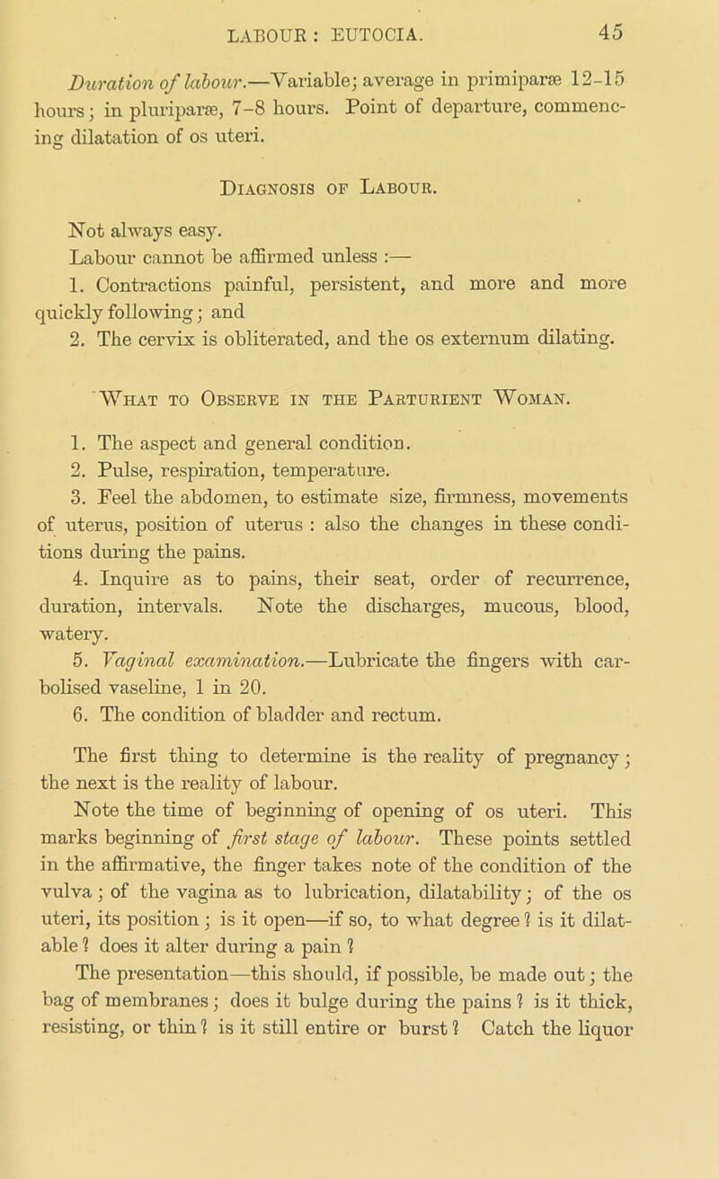 Duration of labour.—Variable; average in primiparse 12-15 hours; in pluriparie, 7-8 hours. Point of departure, commenc- ing dilatation of os uteri. Diagnosis of Labour. Not always easy. Labour cannot be affirmed unless 1. Contractions painful, persistent, and more and more quickly following; and 2. The cervix is obliterated, and the os externum dilating. What to Observe in the Parturient Woman. 1. The aspect and general condition. 2. Pulse, respiration, temperature. 3. Peel the abdomen, to estimate size, firmness, movements of uterus, position of uterus : also the changes in these condi- tions during the pains. 4. Inquire as to pains, their seat, order of recurrence, duration, intervals. Note the discharges, mucous, blood, watery. 5. Vaginal examination.—Lubricate the fingers with car- bolised vaseline, 1 in 20. 6. The condition of bladder and rectum. The first thing to determine is the reality of pregnancy; the next is the reality of labour. Note the time of beginning of opening of os uteri. This marks beginning of first stage of labour. These points settled in the affirmative, the finger takes note of the condition of the vulva; of the vagina as to lubrication, dilatability; of the os uteri, its position ; is it open—if so, to what degree 1 is it dilat- able 1 does it alter during a pain 1 The presentation—this should, if possible, be made out; the bag of membranes; does it bulge during the pains 1 is it thick, resisting, or thin 1 is it still entire or burst 1 Catch the liquor