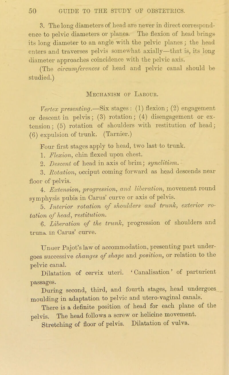 3. The long diameters of head are never in direct correspond- ence to pelvic diameters or planes. The flexion of head brings its long diameter to an angle with the pelvic planes; the head enters and traverses pelvis somewhat axially—that is, its iong diameter approaches coincidence with the pelvic axis. (The circumferences of head and pelvic canal should be studied.) Mechanism of Labour. Vertex presenting.—Six stages : (1) flexion; (2) engagement or descent in pelvis; (3) rotation; (4) disengagement or ex- tension ; (5) rotation of shoulders with restitution of head; (6) expulsion of trunk. (Tarnier.) Four first stages apply to head, two last to trunk. 1. Flexion, chin flexed upon chest. 2. Descent of head in axis of brim; synclitism. 3. Rotation, occiput coming forward as head descends near floor of pelvis. 4. Extension, progression, and liberation, movement round symphysis pubis in Cams’ curve or axis of pelvis. 5. Interior rotation of shoulders and trunk, exterior ro- tation of head, restitution. 6. Liberation of the trunk, progression of shoulders and truim in Cams’ curve. Unuer Pajot’slawof accommodation, presenting part under- goes successive changes of shape and position, or relation to the pelvic canal. Dilatation of cervix uteri. ‘ Canalisation ’ of parturient passages. During second, third, and fourth stages, head undergoes moulding in adaptation to pelvic and utero-vaginal canals. There is a definite position of head for each plane of the pelvis. The head follows a screw or helicine movement. Stretching of floor of pelvis. Dilatation of vulva.