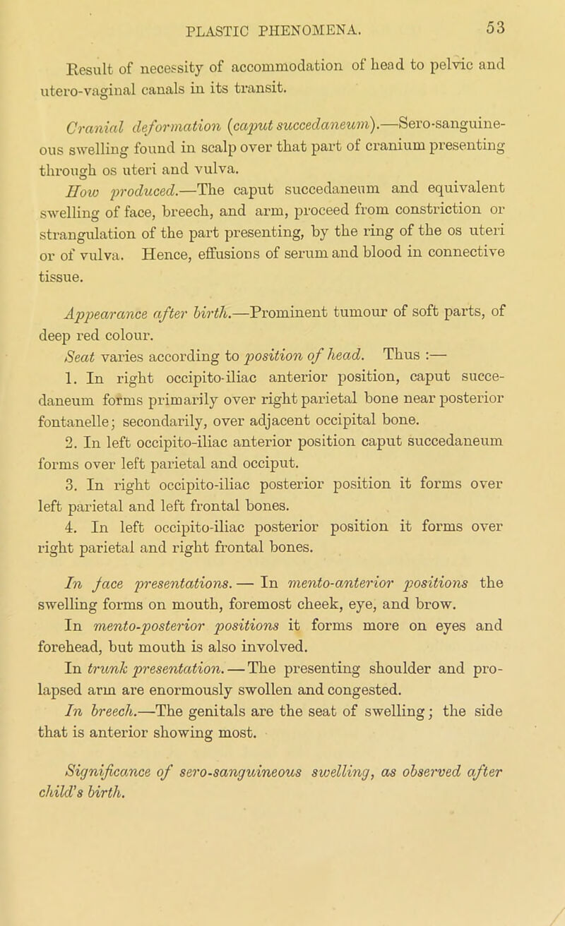 PLASTIC PHENOMENA. Result of necessity of accommodation of head to pelvic and utero-vaginal canals in its transit. Cranial deformation (caput succeclaneum).—Sero-sanguine- ous swelling found in scalp over that part of cranium presenting through os uteri and vulva. IIoio produced.—The caput succedaneum and equivalent swelling of face, breech, and arm, proceed from constriction or strangulation of the part presenting, by the ring of the os uteri or of vulva. Hence, effusions of serum and blood in connective tissue. Appearance after birth.—Prominent tumour of soft parts, of deep red colour. Seat varies according to position of head. Thus :— 1. In right occipito-iliac anterior position, caput succe- daneum forms primarily over right parietal bone near posterior fontanelle; secondarily, over adjacent occipital bone. 2. In left occipito-iliac anterior position caput succedaneum forms over left parietal and occiput. 3. In right occipito-iliac posterior position it forms over left parietal and left frontal bones. 4. In left occipito-iliac posterior position it forms over right parietal and right frontal bones. In Jace presentations. — In mento-anterior positions the swelling forms on mouth, foremost cheek, eye, and brow. In mento-posterior positions it forms more on eyes and forehead, but mouth is also involved. In trunk presentation. — The presenting shoulder and pro- lapsed arm are enormously swollen and congested. In breech.—The genitals are the seat of swelling; the side that is anterior showing most. Significance of sero-sanguineous swelling, as observed after child's birth.