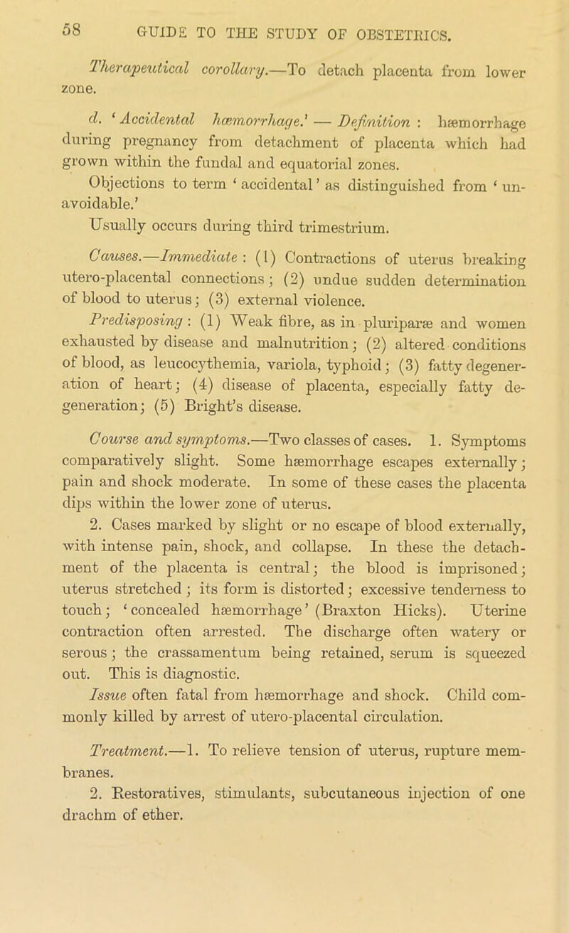 Therapeutical corollary.—To detach placenta from lower zone. cl. ‘ Accidental haemorrhage' — Definition : haemorrhage during pregnancy from detachment of placenta which had grown within the fundal and equatorial zones. Objections to term ‘ accidental ’ as distinguished from ‘ un- avoidable.’ Usually occurs during third trimestrium. Causes.—Immediate'. (1) Contractions of uterus breaking utero-placental connections* (2) undue sudden determination of blood to uterus; (3) external violence. Predisposing : (1) Weak fibre, as in pluriparae and women exhausted by disease and malnutrition; (2) altered conditions of blood, as leucocythemia, variola, typhoid ; (3) fatty degener- ation of heart; (4) disease of placenta, especially fatty de- generation; (5) Bright’s disease. Course and symptoms.—Two classes of cases. 1. Symptoms comparatively slight. Some haemorrhage escapes externally; pain and shock moderate. In some of these cases the placenta dips within the lower zone of uterus. 2. Cases marked by slight or no escape of blood externally, with intense pain, shock, and collapse. In these the detach- ment of the placenta is central; the blood is imprisoned; uterus stretched ; its form is distorted; excessive tenderness to touch; ‘concealed haemorrhage’(Braxton Hicks). Uterine contraction often arrested. The discharge often watery or serous ; the crassamentum being retained, serum is squeezed out. This is diagnostic. Issue often fatal from haemorrhage and shock. Child com- monly killed by arrest of utero-placental circulation. Treatment.—1. To relieve tension of uterus, rupture mem- branes. 2. Restoratives, stimulants, subcutaneous injection of one drachm of ether.
