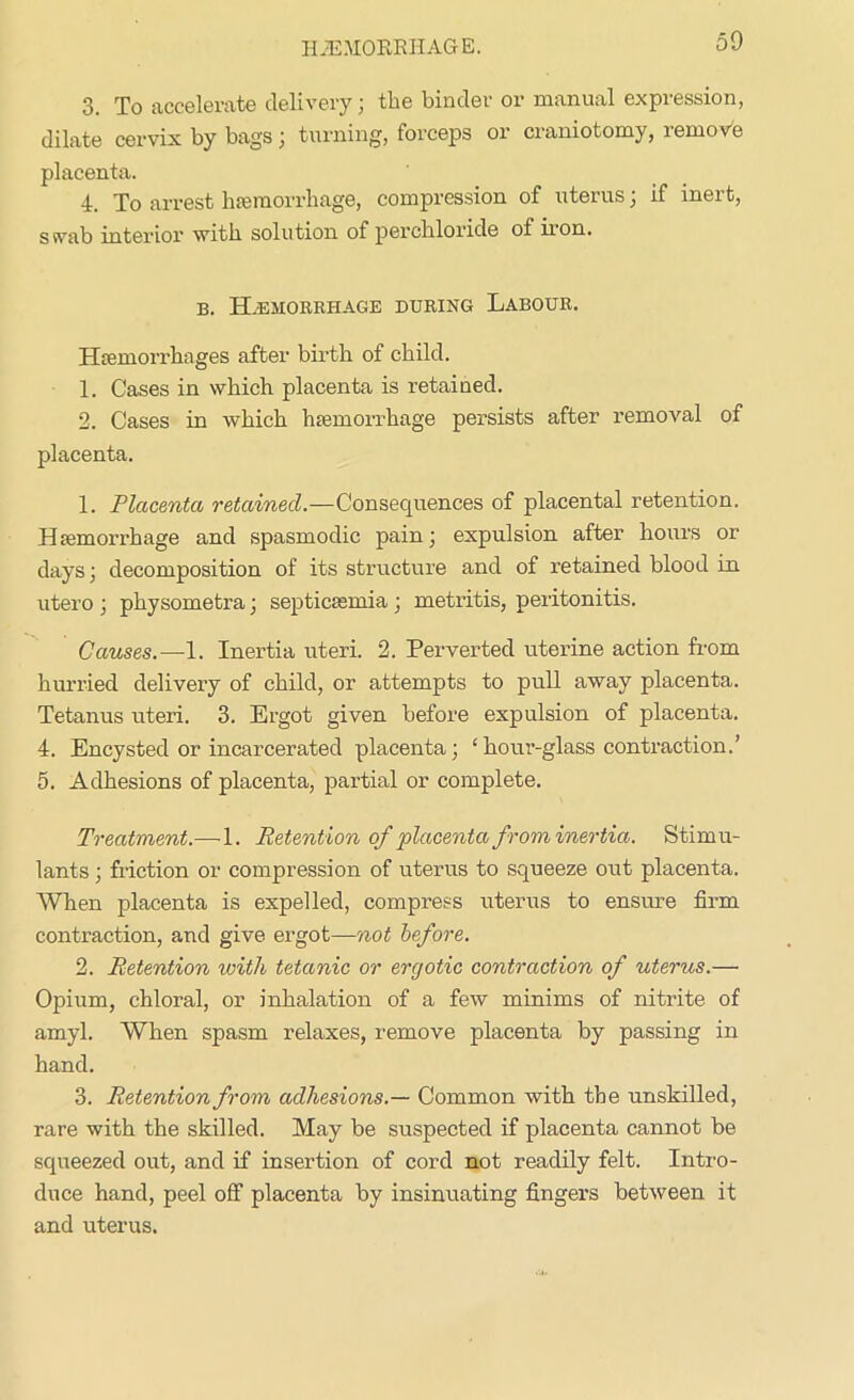 3. To accelerate delivery; the binder or manual expression, dilate cervix by bags; turning, forceps or craniotomy, remove placenta. 4. To arrest hemorrhage, compression of uterus; if inert, ssvab interior with solution of perchloride of iion. b. Haemorrhage during Labour. Hemorrhages after birth of child. 1. Cases in which placenta is retained. 2. Cases in which hemorrhage persists after removal of placenta. 1. Placenta retained.—Consequences of placental retention. Hemorrhage and spasmodic pain; expulsion after hours or days; decomposition of its structure and of retained blood in utero ; physometra; septicemia; metritis, peritonitis. Causes.—1. Inertia uteri. 2. Perverted uterine action from hurried delivery of child, or attempts to pull away placenta. Tetanus uteri. 3. Ergot given before expulsion of placenta. 4. Encysted or incarcerated placenta; ‘ hour-glass contraction.’ 5. Adhesions of placenta, partial or complete. Treatment.—1. Retention of placenta f rom inertia. Stimu- lants ; friction or compression of uterus to squeeze out placenta. When placenta is expelled, compress uterus to ensure firm contraction, and give ergot—not before. 2. Retention with tetanic or ergotic contraction of uterus.— Opium, chloral, or inhalation of a few minims of nitrite of amyl. When spasm relaxes, remove placenta by passing in hand. 3. Retention from adhesions.— Common with the unskilled, rare with the skilled. May be suspected if placenta cannot be squeezed out, and if insertion of cord not readily felt. Intro- duce hand, peel off placenta by insinuating fingers between it and uterus.