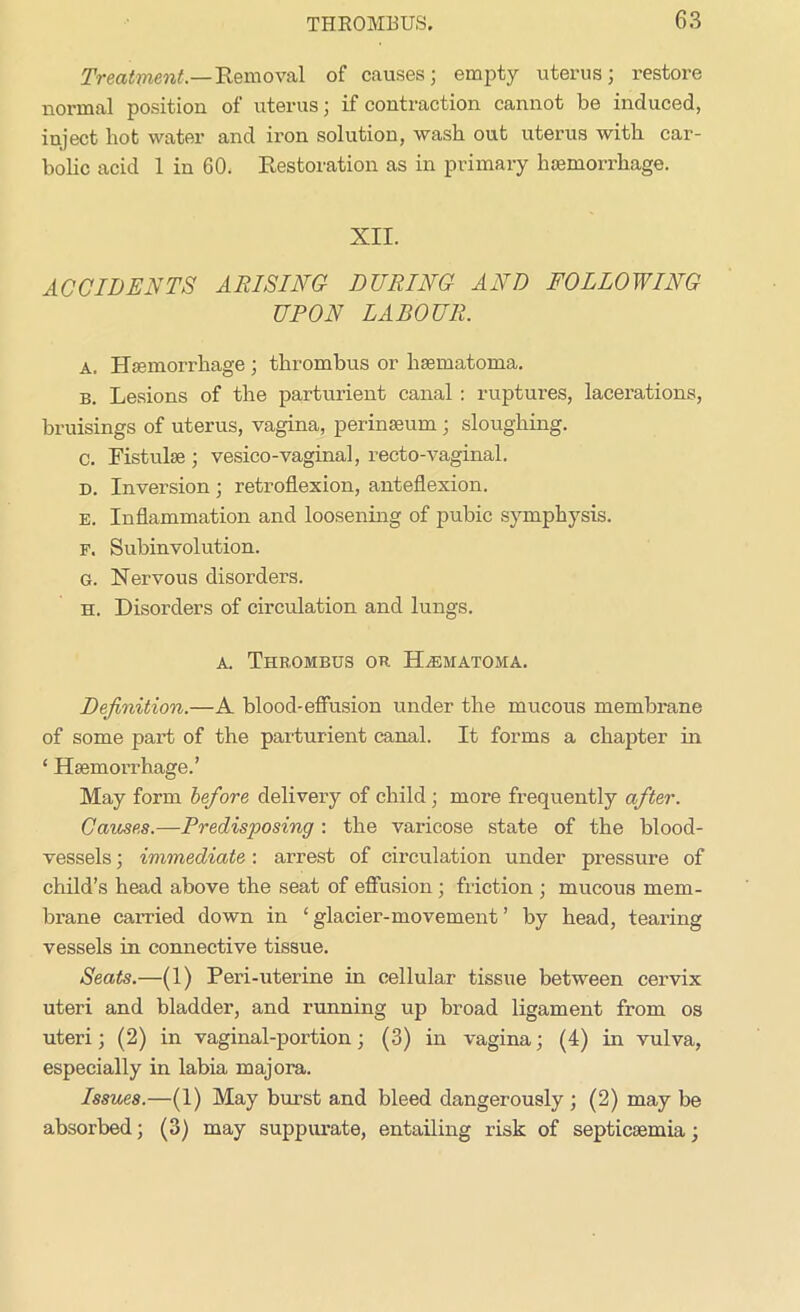 Treatment— Removal of causes; empty uterus; restore normal position of uterus; if contraction cannot be induced, inject hot water and iron solution, wash out uterus with car- bolic acid 1 in 60. Restoration as in primary haemorrhage. XII. ACCIDENTS ARISING DURING AND FOLLOWING UPON LABOUR. A. Haemorrhage ; thrombus or haematoma. b. Lesions of the parturient canal : ruptures, lacerations, bruisings of uterus, vagina, perinseum ; sloughing. C. Fistulse ; vesico-vaginal, recto-vaginal. D. Inversion ; retroflexion, anteflexion. E. Inflammation and loosening of pubic symphysis. f. Subinvolution. G. Nervous disorders. h. Disorders of circulation and lungs. a. Thrombus or Hematoma. Definition.—A blood-effusion under the mucous membrane of some part of the parturient canal. It forms a chapter in ‘ Haemorrhage.’ May form before delivery of child ; more frequently after. Causes.—Predisposing : the varicose state of the blood- vessels ; immediate : arrest of circulation under pressure of child’s head above the seat of effusion; friction ; mucous mem- brane carried down in ‘ glacier-movement ’ by head, tearing vessels in connective tissue. Seats.—(1) Peri-uterine in cellular tissue between cervix uteri and bladder, and running up broad ligament from os uteri; (2) in vaginal-portion; (3) in vagina; (4) in vulva, especially in labia majora. Issues.—(1) May burst and bleed dangerously ; (2) may be absorbed; (3) may suppui’ate, entailing risk of septicaemia;