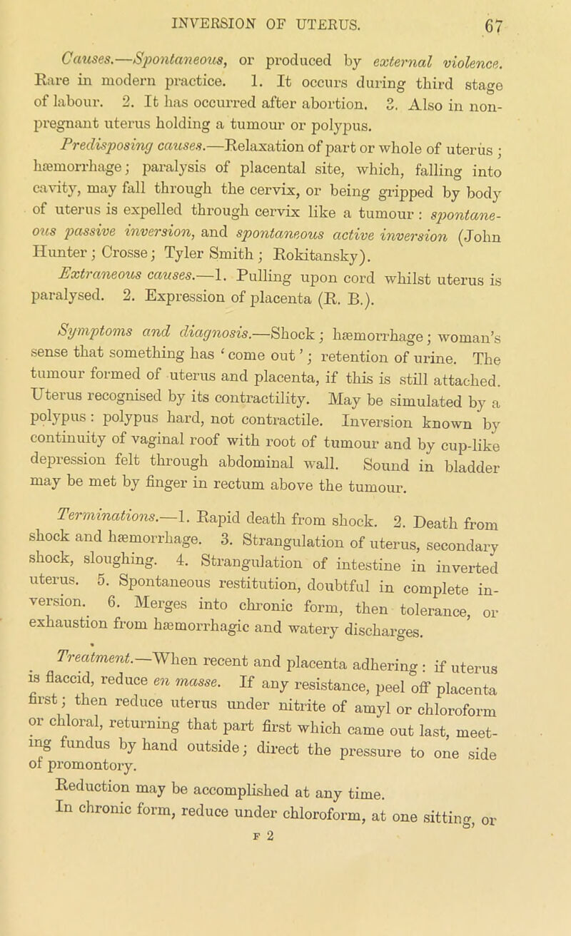 Causes.—Spontaneous, or produced by external violence. Rare in modern practice. 1. It occurs during third stage of labour. 2. It has occurred after abortion. 2. Also in non- pregnant uterus holding a tumour or polypus. Predisposing causes.—Relaxation of part or whole of uterus • haemorrhage; paralysis of placental site, which, falling into cavity, may fall through the cervix, or being gripped by body of uterus is expelled through cervix like a tumour : spontane- ous passive inversion, and spontaneous active inversion (John Hunter; Crosse; Tyler Smith ; Rokitansky). Extraneous causes.—1. Pulling upon cord whilst uterus is paralysed. 2. Expression of placenta (R. B.). Symptoms and diagnosis.—Shock ; haemorrhage j woman’s sense that something has ‘ come out ’; retention of urine. The tumour formed of uterus and placenta, if this is still attached. Uterus recognised by its contractility. May be simulated by a polypus : polypus hard, not contractile. Inversion known by continuity of vaginal roof with root of tumour and by cup-like depression felt through abdominal wall. Sound in bladder may be met by finger in rectum above the tumour. Terminations.—1. Rapid death from shock. 2. Death from shock and lnemorrhage. 3. Strangulation of uterus, secondary shock, sloughing. 4. Strangulation of intestine in inverted uterus. 5. Spontaneous restitution, doubtful in complete in- version.. 6. Merges into chronic form, then tolerance, or exhaustion from haemorrhagic and watery discharges. Treatment.—When recent and placenta adhering : if uterus is flaccid, reduce en masse. If any resistance, peel off placenta first; then reduce uterus under nitrite of amyl or chloroform or chloral, returning that part first which came out last, meet- ing fundus by hand outside; direct the pressure to one side of promontory. Reduction may be accomplished at any time. In chronic form, reduce under chloroform, at one sitting, or