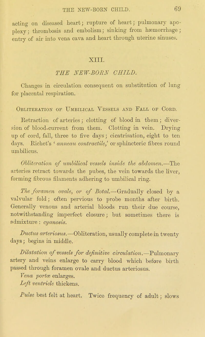 acting on diseased heart; rupture of heart; pulmonary apo- plexy; thrombosis and embolism; sinking from haemorrhage; entry of air into vena cava and heart through uterine sinuses. XIII. THE NEW-BORN CHILD. Changes in circulation consequent on substitution of lung for placental respiration. Obliteration of Umbilical Vessels and Fall of Cord. Retraction of arteries; clotting of blood in them; diver- sion of blood-current from them. Clotting in vein. Drying up of cord, fall, three to five days; cicatrisation, eight to ten days. Richet’s ‘ anneau contractile,’ or sphincteric fibres round umbilicus. Obliteration of umbilical vessels inside the abdomen.—The arteries retract towards the pubes, the vein towards the liver, forming fibrous filaments adhering to umbilical ring. The foramen ovale, or of Botal.—Gradually closed by a valvular fold; often pervious to probe months after birth. Generally venous and arterial bloods run their due course, notwithstanding imperfect closure; but sometimes there is admixture : cyanosis. Ductus arteriosus. —Obliteration, usually complete in twenty days; begins in middle. Dilatation of vessels for definitive circulation.—Pulmonary artery and veins enlarge to carry blood which before birth passed through foramen ovale and ductus arteriosus. Vena portce enlarges. Left ventricle thickens. Pulse best felt at heart. Twice frequency of adult; slows