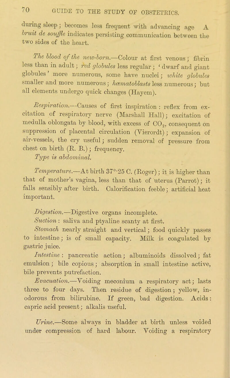 during sleep; becomes less frequent with advancing age A h-uit de souffle indicates persisting communication between the two sides of the heart. The blood of the new-born.—Colour at first venous ; fibrin less than in adult; red globules less regular ; ‘ dwarf and giant globules’ more numerous, some have nuclei; white globules smaller and more numerous; hcematoblasts less numerous; but all elements undergo quick changes (Hayem). Respiration.—Causes of first inspiration : reflex from ex- citation of respiratory nerve (Marshall Hall); excitation of medulla oblongata by blood, with excess of C02, consequent on suppression of placental circulation (Yierordt); expansion of air-vessels, the cry useful; sudden removal of pressure from chest on birth (II. B.); frequency. Type is abdominal. Temperature.—At birth 370,25 C. (Roger); it is higher than that of mother’s vagina, less than that of uterus (Parrot); it falls sensibly after birth. Calorification feeble; artificial heat important. Digestion.—Digestive organs incomplete. Suction : saliva and ptyaline scanty at first. Stomach nearly straight and vertical; food quickly passes to intestine; is of small capacity. Milk is coagulated by gastric juice. Intestine : pancreatic action; albuminoids dissolved; fat emulsion; bile copious; absorption in small intestine active, bile prevents putrefaction. Evacuation.—Yoiding meconium a respiratory act; lasts three to four days. Then residue of digestion; yellow, in- odorous from bilirubine. If green, bad digestion. Acids: capric acid present; alkalis useful. Urine.—Some always in bladder at birth unless voided under compression of hard labour. Yoiding a respiratory