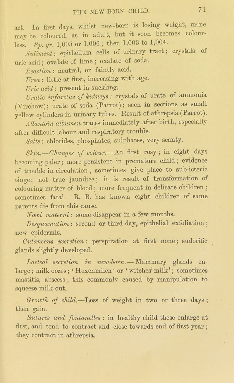 act. In first clays, whilst new-born is losing weight, mine may be coloured, as in adult, but it soon becomes colour- less. Sp. (jr. 1,005 or 1,006; then 1,003 to 1,004. Sediment: epithelium cells of urinary tract; crystals ot uric acid; oxalate of lime; oxalate of soda. Reaction : neutral, or faintly acid. JJrea : little at first, increasing with age. Uric acid: present in suckling. Uratic infarctus of kidneys : crystals of urate of ammonia (Virchow); urate of soda (Parrot); seen in sections as small yellow cylinders in urinary tubes. Result of athrepsia (Parrot). AUantoin albumen traces immediately after birth, especially after difficult labour and respiratory trouble. Salts : chlorides, phosphates, sulphates, very scanty. Skin.—Changes of colour.—At first rosy; in eight clays becoming paler; more persistent in premature child; evidence of trouble in circulation , sometimes give place to sub-icteric tinge; not true jaundice; it is result of transformation of colouring matter of blood; more frequent in delicate children ; sometimes fatal. R. B. has known eight children of same parents die from this cause. Ncevi materni : some disappear in a few months. Desquamation : second or third day, epithelial exfoliation ; new epidermis. Cutaneous excretion: perspiration at first none; sudorific glands slightly developed. Lacteal secretion in new-born. — Mammary glands en- large; milk oozes; ‘Hexenmilch’ or ‘ witches’ milk’; sometimes mastitis, abscess; this commonly caused by manipulation to squeeze milk out. Growth of child.—Loss of weight in two or three days ; then gain. Sutures and fontanelles : in healthy child these enlarge at first, and tend to contract and close towards end of first year ; they contract in athrepsia.