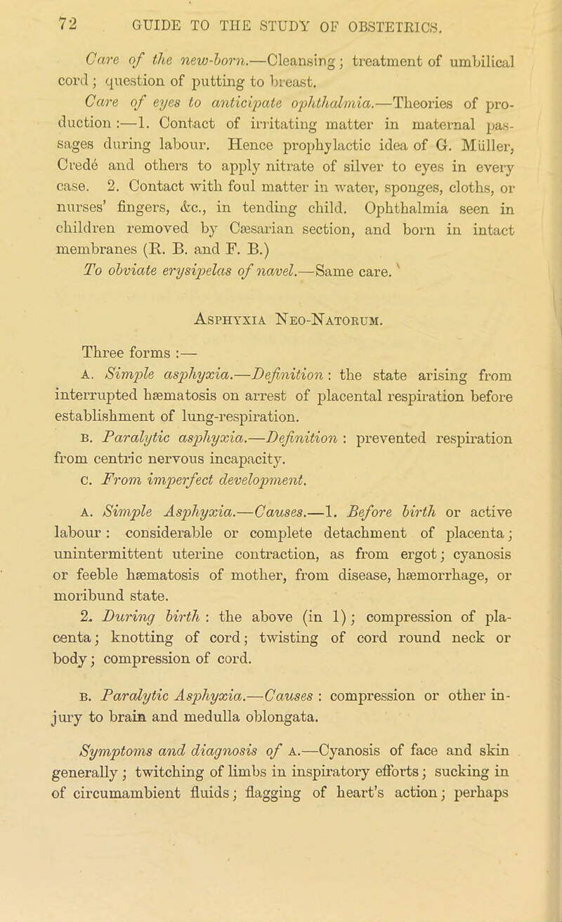 Care of the new-horn.—Cleansing; treatment of umbilical cord; question of putting to breast. Care of eyes to anticipate ophthalmia.—Theories of pro- duction :—1. Contact of irritating matter in maternal pas- sages during labour. Hence prophylactic idea of G. Muller, Crede and others to apply nitrate of silver to eyes in every case. 2. Contact with foul matter in water, sponges, cloths, or nurses’ fingers, etc., in tending child. Ophthalmia seen in children removed by Caesarian section, and born in intact membranes (R. B. and F. B.) To obviate erysipelas of navel.—Same care.' Asphyxia Neo-Natorum. Three forms :— A. Simple asphyxia.—Definition : the state arising from interrupted haematosis on arrest of placental respiration before establishment of lung-respiration. b. Paralytic asphyxia.—Definition : prevented respiration from centric nervous incapacity. c. From imperfect development. a. Simple Asphyxia.—Causes.—1. Before birth or active labour: considerable or complete detachment of placenta; unintermittent uterine contraction, as from ergot; cyanosis or feeble haematosis of mother, from disease, haemorrhage, or moribund state. 2. During birth : the above (in 1); compression of pla- centa ; knotting of cord; twisting of cord round neck or body; compression of cord. b. Paralytic Asphyxia.—Causes : compression or other in- jury to brain and medulla oblongata. Symptoms and diagnosis of A.—Cyanosis of face and skin generally ; twitching of limbs in inspiratory efforts; sucking in of circumambient fluids; flagging of heart’s action; perhaps