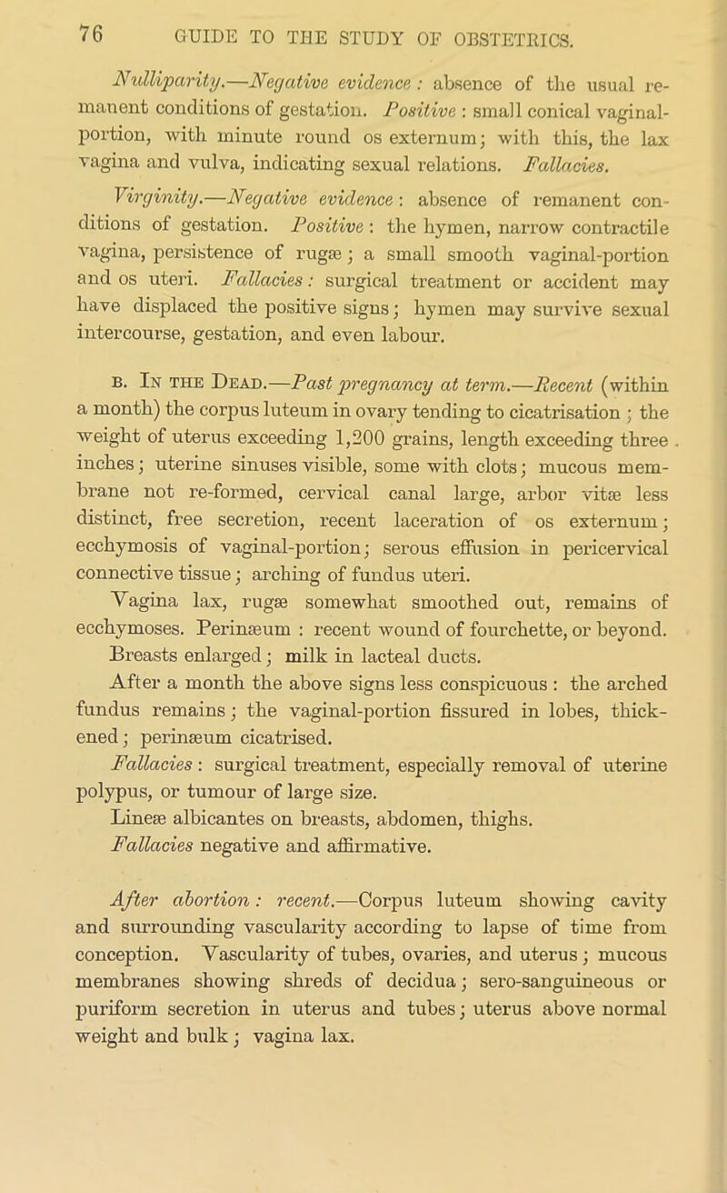 JVulliparity.—Negative evidence : absence of the usual re- manent conditions of gestation. Positive : small conical vaginal- portion, with minute round os externum; with this, the lax vagina and vulva, indicating sexual relations. Fallacies. Virginity.—Negative evidence: absence of remanent con- ditions of gestation. Positive : the hymen, narrow contractile vagina, persistence of rugae ; a small smooth vaginal-portion and os uteri. Fallacies: surgical treatment or accident may have displaced the positive signs; hymen may survive sexual intercourse, gestation, and even labour. b. In the Dead.—Past pregnancy at term.—Recent (within a month) the corpus luteum in ovary tending to cicatrisation ; the weight of uterus exceeding 1,200 grains, length exceeding three inches; uterine sinuses visible, some with clots; mucous mem- brane not re-formed, cervical canal large, arbor vitae less distinct, free secretion, recent laceration of os externum; ecchymosis of vaginal-portion; serous effusion in pericervical connective tissue; arching of fundus uteri. Yagina lax, rugae somewhat smoothed out, remains of ecchymoses. Perinaeum : recent wound of fourchette, or beyond. Breasts enlarged; milk in lacteal ducts. After a month the above signs less conspicuous : the arched fundus remains; the vaginal-portion fissured in lobes, thick- ened; perinaeum cicatrised. Fallacies : surgical treatment, especially removal of uterine polypus, or tumour of large size. Lineae albicantes on breasts, abdomen, thighs. Fallacies negative and affirmative. After abortion: recent.—Corpus luteum shoAving cavity and surrounding vascularity according to lapse of time from conception. Yascularity of tubes, ovaries, and uterus ; mucous membranes showing shreds of decidua; sero-sanguineous or puriform secretion in uterus and tubes; uterus above normal weight and bulk; vagina lax.