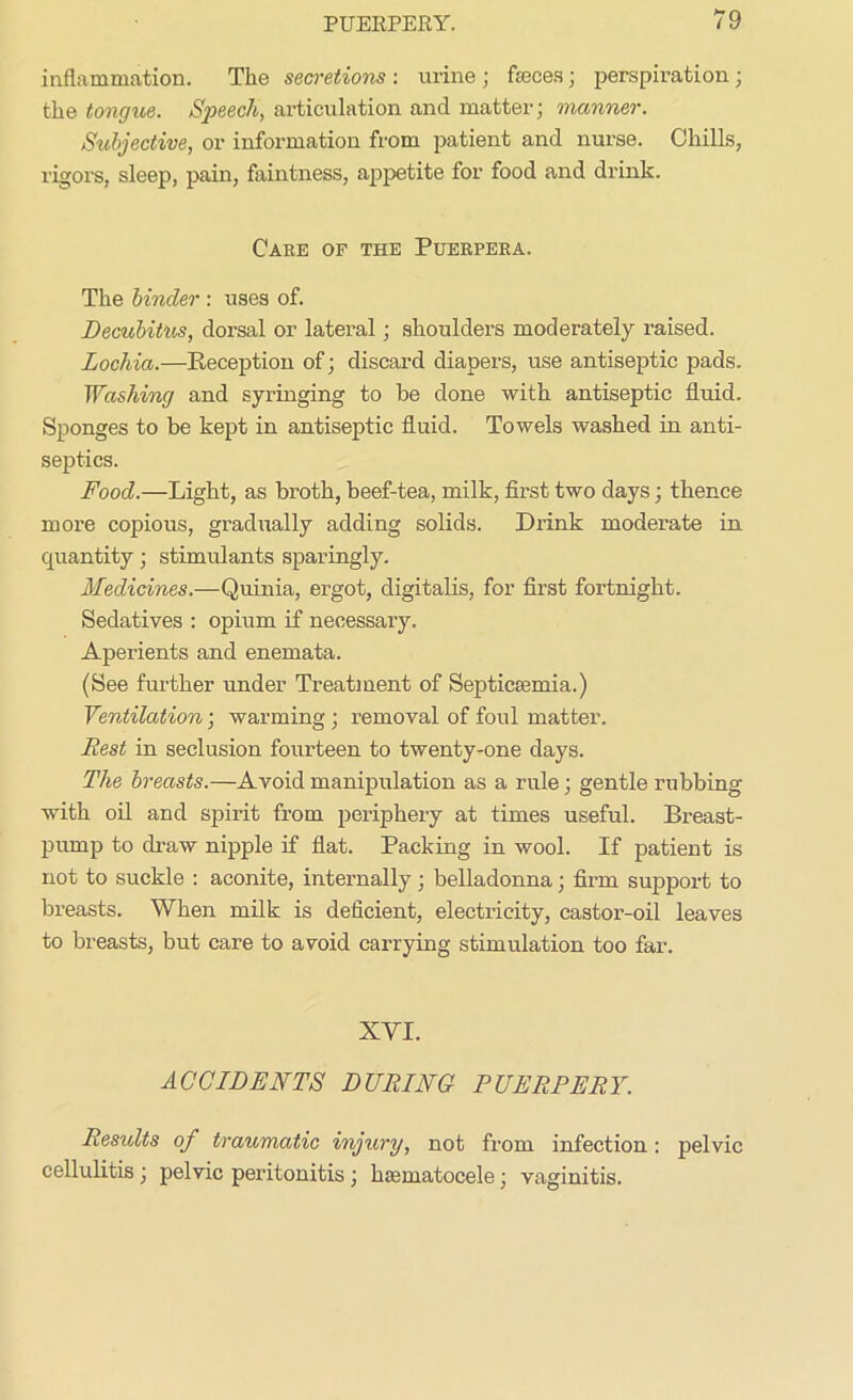 inflammation. The secretions : urine ; feces ; perspiration; the tongue. Speech, articulation and matter; manner. Subjective, or information from patient and nurse. Chills, rigors, sleep, pain, faintness, appetite for food and drink. Care of the Puerpera. The binder : uses of. Decubitus, dorsal or lateral; shoulders moderately raised. Lochia.—Reception of; discard diapers, use antiseptic pads. Washing and syringing to be done with antiseptic fluid. Sponges to be kept in antiseptic fluid. Towels washed in anti- septics. Food.—Light, as broth, beef-tea, milk, first two days; thence more copious, gradually adding solids. Drink moderate in quantity; stimulants sparingly. Medicines.—Quinia, ergot, digitalis, for first fortnight. Sedatives : opium if necessary. Aperients and enemata. (See further under Treatment of Septicaemia.) Ventilation; warming ; removal of foul matter. Rest in seclusion fourteen to twenty-one days. The breasts.—Avoid manipulation as a rule; gentle rubbing with oil and spirit from periphery at times useful. Breast- pump to draw nipple if flat. Packing in wool. If patient is not to suckle : aconite, internally; belladonna; firm support to breasts. When milk is deficient, electricity, castor-oil leaves to breasts, but care to avoid carrying stimulation too far. XYI. ACCIDENTS DURING PUERPERY. Results of traumatic injury, not from infection : pelvic cellulitis; pelvic peritonitis; hsematocele; vaginitis.