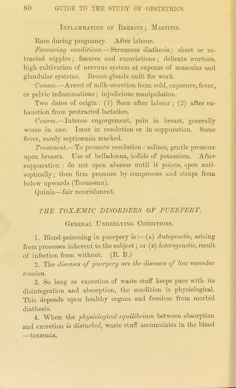 Inflammation of Breasts ; Mastitis. Rare during pregnancy. After labour. Favouring conditions.—Strumous diathesis; short or re- tracted nipples; fissures and excoriations; delicate nurture, high cultivation of nervous system at expense of muscular and glandular systems. Breast-glands unfit for work. Causes.—Arrest of milk-secretion from cold, exposure, fever, or pelvic inflammations; injudicious manipulation. Two dates of origin: (1) Soon after labour; (2) after ex- haustion from protracted lactation. Course.—Intense engorgement, pain in breast, generally worse in one. Issue in resolution or in suppuration. Some fever, rarely septicaemia marked. Treatment.—To promote resolution : salines, gentle pressure upon breasts. Use of belladonna, iodide of potassium. After suppuration : do not open abscess until it points, open anti- septically; then firm pressure by compresses and straps from below upwards (Trousseau). Quinia—fair nourishment. T1IE TOX/EMIC' DISORDERS OF PUERPERY. General Underlying Conditions. 1. Blood-poisoning in puerpery is:—(a) Autogenetic, arising from processes inherent to the subject; or (b) heterogenetic, result of infection from without. (R. B.) 2. The diseases of puerpery are the diseases of low vascular tension. 3. So long as excretion of waste stuff keeps pace with its disintegration and absorption, the condition is physiological. This depends upon healthy organs and freedom from morbid diathesis. 4. When the physiological equilibrium between absorption and excretion is disturbed, waste stuff accumulates in the blood —toxaemia.