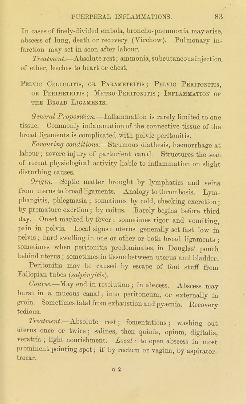 In cases of fiiiely-diviclecl embola, broncho-pneumonia may arise, abscess of lung, death or recovery (Virchow). Pulmonary in- farction may set in soon after labour. Treatment.—Absolute rest; ammonia, subcutaneous injection of ether, leeches to heart or chest. Pelvic Cellulitis, or Parametritis ; Pelvic Peritonitis, or Perimetritis ; Metro-Peritonitis ; Inflammation of the Broad Ligaments. General Proposition.—Inflammation is rarely limited to one tissue. Commonly inflammation of the connective tissue of the broad ligaments is complicated with pelvic peritonitis. Favouring conditions.—Strumous diathesis, haemorrhage at labour; severe injury of parturient canal. Structures the seat of recent physiological activity liable to inflammation on slight disturbing causes. Origin.—Septic matter brought by lymphatics and veins from uterus to broad ligaments. Analogy to thrombosis. Lym- phangitis, phlegmasia; sometimes by cold, checking excretion; by premature exertion; by coitus. Rarely begins before third day. Onset marked by fever; sometimes rigor and vomiting, pain in pelvis. Local signs : uterus generally set fast low in pelvis; hard swelling in one or other or both broad ligaments ; sometimes when peritonitis predominates, in Douglas’ pouch behind uterus ; sometimes in tissue between uterus and bladder. Peritonitis may be caused by escape of foul stuff from Fallopian tubes (salpingitis). Course.—May end in resolution ; in abscess. Abscess may burst in a mucous canal; into peritoneum, or externally in gioin. Sometimes fatal from exhaustion and pyaemia. Recovery tedious. Treatment. Absolute rest; fomentations; washing out uterus once or twice; salines, then quinia, opium, digitalis, veratria; light nourishment. Local: to open abscess in most prominent pointing spot; if by rectum or vagina, by aspirator- trocar.