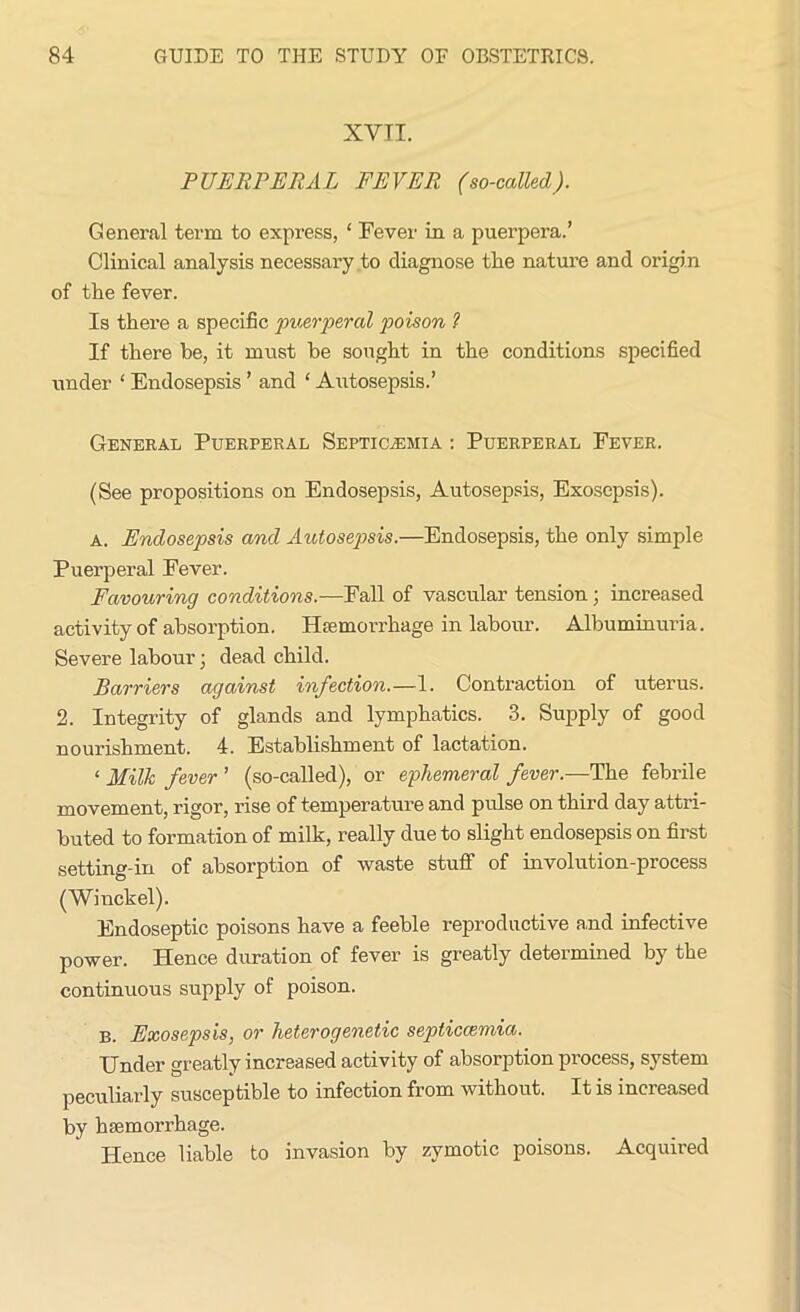 XVII. PUERPERAL FEVER (so-called). General term to express, ‘ Fever in a puerpera.’ Clinical analysis necessary to diagnose the nature and origin of the fever. Is there a specific puerperal poison ? If there be, it must he sought in the conditions specified under ‘ Endosepsis ’ and ‘ Autosepsis.’ General Puerperal Septicaemia : Puerperal Fever. (See propositions on Endosepsis, Autosepsis, Exosepsis). A. Endosepsis and Autosepsis.—Endosepsis, the only simple Puerperal Fever. Favouring conditions.—Fall of vascular tension; increased activity of absorption. Hiemorrhage in labour. Albuminuria. Severe labour; dead child. Barriers against infection.—1. Contraction of uterus. 2. Integrity of glands and lymphatics. 3. Supply of good nourishment. 4. Establishment of lactation. ‘ Milk fever ’ (so-called), or ephemeral fever.—The febrile movement, rigor, rise of temperature and pulse on third day attri- buted to formation of milk, really due to slight endosepsis on first setting-in of absorption of waste stuff of involution-process (Winckel). Endoseptic poisons have a feeble reproductive and infective power. Hence duration of fever is greatly determined by the continuous supply of poison. B. Exosepsis, or heterogenetic septiccemia. Under greatly increased activity of absorption process, system peculiarly susceptible to infection from without. It is increased by haemorrhage. Hence liable to invasion by zymotic poisons. Acquired