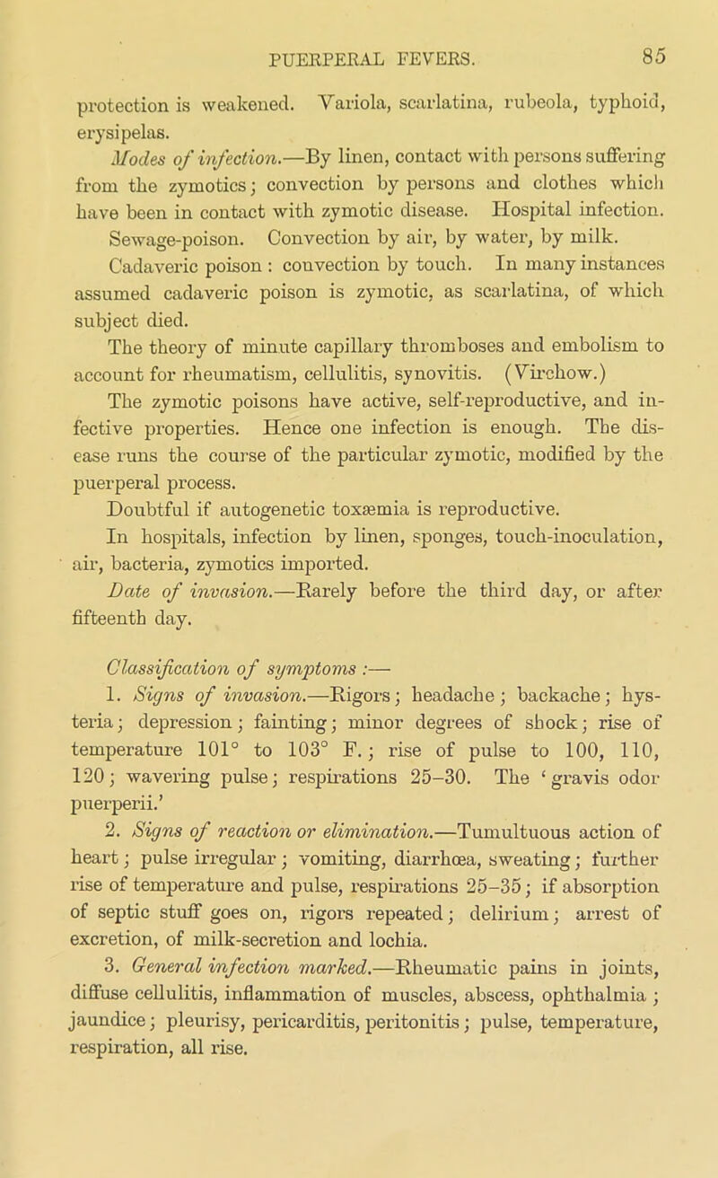 protection is weakened. Variola, scarlatina, rubeola, typhoid, erysipelas. Modes of infection.—By linen, contact with persons suffering from the zymotics; convection by persons and clothes whicli have been in contact with zymotic disease. Hospital infection. Sewage-poison. Convection by air, by water, by milk. Cadaveric poison : couvection by touch. In many instances assumed cadaveric poison is zymotic, as scarlatina, of which subject died. The theory of minute capillary thromboses and embolism to account for rheumatism, cellulitis, synovitis. (Virchow.) The zymotic poisons have active, self-reproductive, and in- fective properties. Hence one infection is enough. The dis- ease runs the course of the particular zymotic, modified by the puerperal process. Doubtful if autogenetic toxaemia is reproductive. In hospitals, infection by linen, sponges, touch-inoculation, air, bacteria, zymotics imported. Late of invasion.—Rarely before the third day, or after fifteenth day. Classification of symptoms :— 1. Signs of invasion.—Rigors; headache; backache; hys- teria; depression; fainting; minor degrees of shock; rise of temperature 101° to 103° F.; rise of pulse to 100, 110, 120; wavering pulse; respirations 25-30. The ‘gravis odor puerperii.’ 2. Signs of reaction or elimination.—Tumultuous action of heart; pulse irregular ; vomiting, diarrhoea, sweating; further rise of temperature and pulse, respirations 25-35; if absorption of septic stuff goes on, rigors repeated; delirium; arrest of excretion, of milk-secretion and lochia. 3. General infection marked.—Rheumatic pains in joints, diffuse cellulitis, inflammation of muscles, abscess, ophthalmia ; jaundice; pleurisy, pericarditis, peritonitis; pulse, temperature, respiration, all rise.