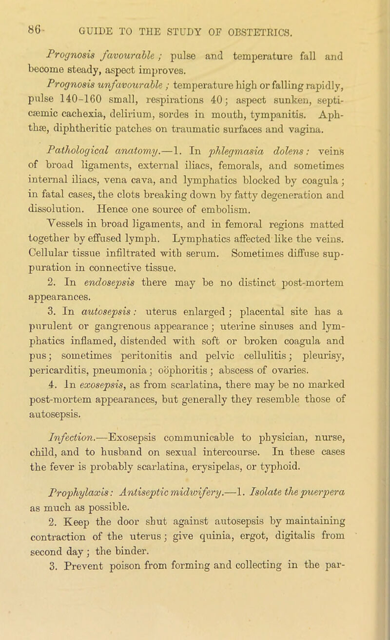 86- Prognosis favourable; pulse and temperature fall and become steady, aspect improves. Prognosis unfavourable ; temperature high or falling rapidly, pulse 140-160 small, respirations 40; aspect sunken, septi- csemic cachexia, delirium, sordes in mouth, tympanitis. Aph- thae, diphtheritic patches on traumatic surfaces and vagina. Pathological anatomy.—1. In phlegmasia dolens: veins of broad ligaments, external iliacs, femorals, and sometimes internal iliacs, vena cava, and lymphatics blocked by coagula; in fatal cases, the clots breaking down by fatty degeneration and dissolution. Hence one source of embolism. Vessels in broad ligaments, and in femoral regions matted together by effused lymph. Lymphatics affected like the veins. Cellular tissue infiltrated with serum. Sometimes diffuse sup- puration in connective tissue. 2. In endosepsis there may be no distinct post-mortem appearances. 3. In autosepsis: uterus enlarged ; placental site has a purulent or gangrenous appearance; uterine sinuses and lym- phatics inflamed, distended with soft or broken coagula and pus; sometimes peritonitis and pelvic cellulitis; pleurisy, pericarditis, pneumonia; oophoritis ; abscess of ovaries. 4. In exosepsis, as from scarlatina, there may be no marked post-mortem appearances, but generally they resemble those of autosepsis. Infection.-—Exosepsis communicable to physician, nurse, child, and to husband on sexual intercourse. In these cases the fever is probably scarlatina, erysipelas, or typhoid. Prophylaxis: Antisepticmidvnfery.—1. Isolate thepuerpera as much as possible. 2. Keep the door shut against autosepsis by maintaining contraction of the uterus; give quinia, ergot, digitalis from second day ; the binder. 3. Prevent poison from forming and collecting in the par-