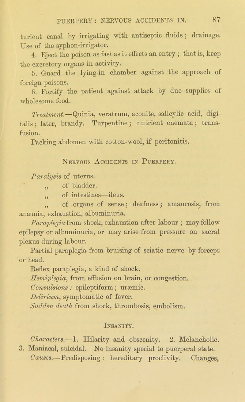 turient canal by irrigating with antiseptic fluids; drainage. Use of the syphon-irrigator. 4. Eject the poison as fast as it effects an entry; that is, keep the excretory organs in activity. 5. Guard the lying-in chamber against the approach of foreign poisons. 6. Fortify the patient against attack by due supplies of wholesome food. Treatment.—Quinia, veratrum, aconite, salicylic acid, digi- talis ; later, brandy. Turpentine; nutrient enemata; trans- fusion. Packing abdomen with cotton-wool, if peritonitis. Nervous Accidents in Puerpery. Paralysis of uterus. „ of bladder. „ of intestines—ileus. „ of organs of sense; deafness; amaurosis, from amemia, exhaustion, albuminuria. Paraplegia from shock, exhaustion after labour ; may follow epilepsy or albuminuria, or may arise from pressure on sacral plexus during labour. Partial paraplegia from bruising of sciatic nerve by forceps or head. Reflex paraplegia, a kind of shock. Hemiplegia, from effusion on brain, or congestion. Convulsions : epileptiform; uraemic. Delirium, symptomatic of fever. Sudden death from shock, thrombosis, embolism. Insanity. Characters.—1. Hilarity and obscenity. 2. Melancholic. 3. Maniacal, suicidal. No insanity special to puerperal state. Causes.—Predisposing : hereditary proclivity. Changes,