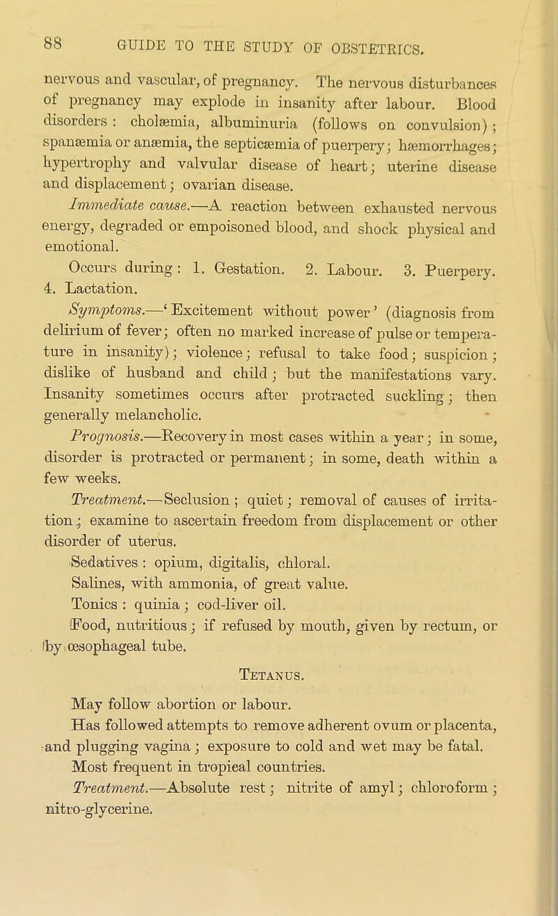 nervous and vascular, of pregnancy. The nervous disturbances of pregnancy may explode in insanity after labour. Blood disorders : cholcemia, albuminuria (follows on convulsion) ; spanaemia or anaemia, the septicaemia of puerpery; haemorrhages; hypertrophy and valvular disease of heart; uterine disease and displacement; ovarian disease. Immediate cause.—A reaction between exhausted nervous energy, degraded or empoisoned blood, and shock physical and emotional. Occurs during : 1. Gestation. 2. Labour. 3. Puerpery. 4. Lactation. Symptoms.—‘ Excitement without power ’ (diagnosis from delirium of fever; often no marked increase of pulse or tempera- ture in insanity); violence; refusal to take food; suspicion ; dislike of husband and child; but the manifestations vary. Insanity sometimes occurs after protracted suckling; then generally melancholic. Prognosis.—Recovery in most cases within a year; in some, disorder is protracted or permanent; in some, death within a few weeks. Treatment.—Seclusion ; quiet; removal of causes of irrita- tion .; examine to ascertain freedom from displacement or other disorder of uterus. Sedatives : opium, digitalis, chloral. Salines, with ammonia, of great value. Tonics : quinia ; cod-liver oil. Rood, nutritious; if refused by mouth, given by rectum, or !by oesophageal tube. Tetanus. May follow abortion or labour. Has followed attempts to remove adherent ovum or placenta, and plugging vagina ; exposure to cold and wet may be fatal. Most frequent in tropieal countries. Treatment.—Absolute rest; nitrite of amyl; chloroform ; nitro-glycerine.