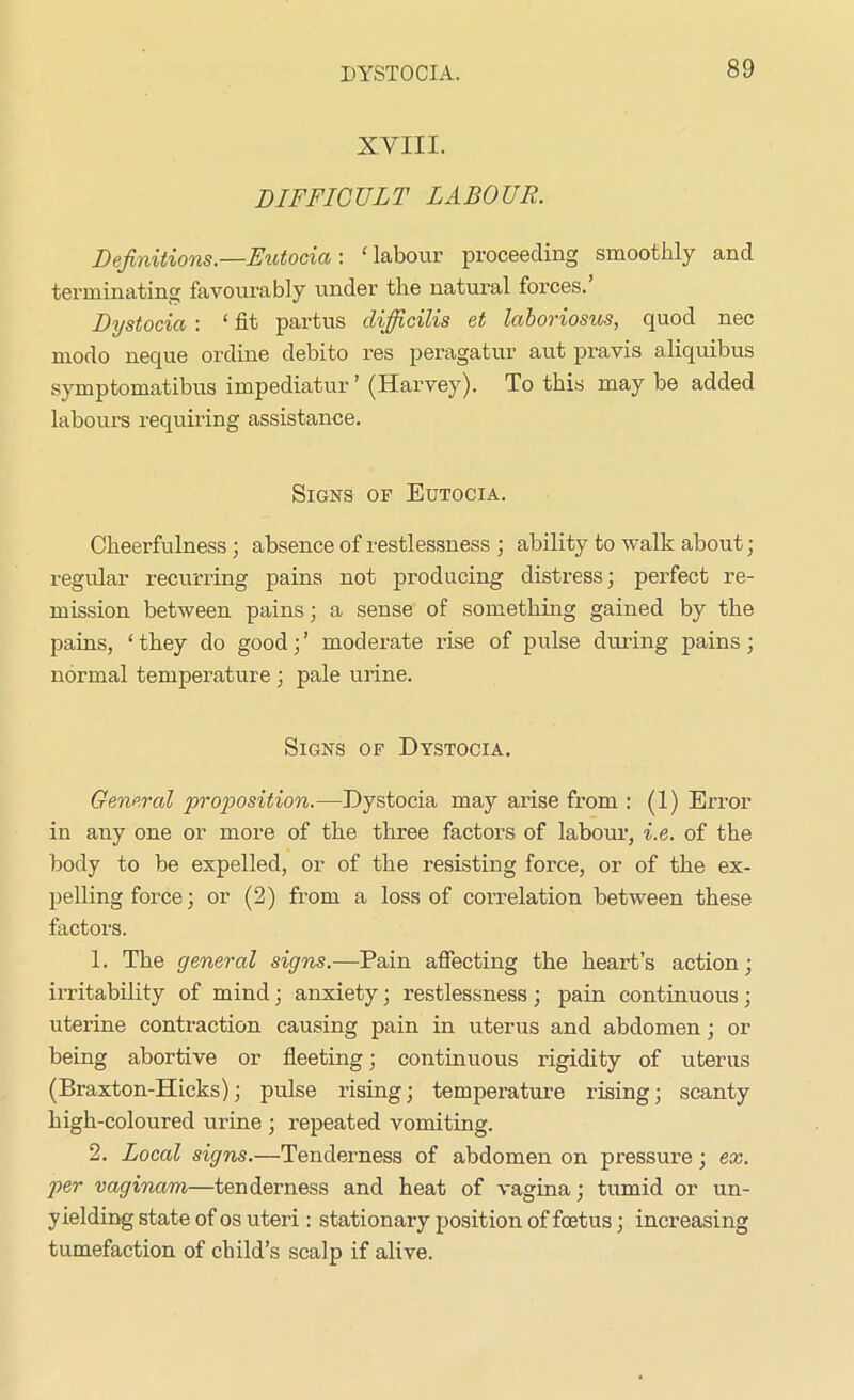 XVIII. DIFFICULT LABOUR. Definitions.—Eutocia : ‘ labour proceeding smoothly and terminating favourably under the natural forces. Dystocia : ‘ fit partus clijficilis et laboriosus, quod nec niodo neque ordine debito res peragatur aut pravis aliquibus symptomatibus impediatur ’ (Harvey). To this may be added labours requiring assistance. Signs of Eutocia. Cheerfulness ; absence of restlessness ; ability to walk about; regular recurring pains not producing distress; perfect re- mission between pains; a sense of something gained by the pains, ‘they do good;’ moderate rise of pulse during pains; normal temperature ; pale urine. Signs of Dystocia. General proposition.—Dystocia may arise from : (1) Error in any one or more of the three factors of labour, i.e. of the body to be expelled, or of the resisting force, or of the ex- pelling force; or (2) from a loss of correlation between these factors. 1. The general signs.—Pain affecting the heart’s action; irritability of mind; anxiety; restlessness ; pain continuous; uterine contraction causing pain in uterus and abdomen ; or being abortive or fleeting; continuous rigidity of uterus (Braxton-Hicks); pulse rising; temperature rising; scanty high-coloured urine ; repeated vomiting. 2. Local signs.—Tenderness of abdomen on pressure; ex. per vaginam—tenderness and heat of vagina; tumid or un- yielding state of os uteri: stationary position of foetus; increasing tumefaction of child’s scalp if alive.