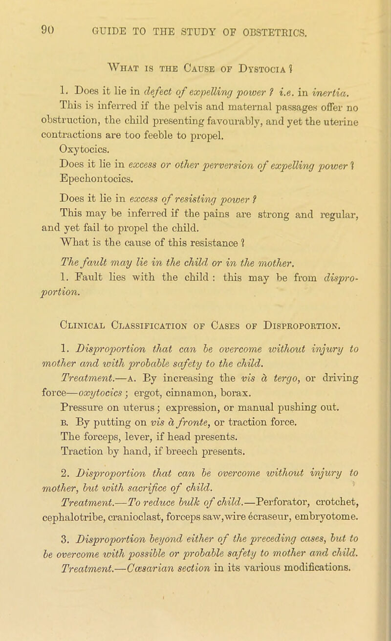 Wiiat is the Cause of Dystocia 1 1. Does it lie in defect of expelling power ? i.e. in inertia. This is inferred if the pelvis and maternal passages offer no obstruction, the child presenting favourably, and yet the uterine contractions are too feeble to propel. Oxytocics. Does it lie in excess or other perversion of expelling power 1 Epechontocics. Does it lie in excess of resisting power ? This may be inferred if the pains are strong and regular, and yet fail to propel the child. What is the cause of this resistance 1 The fault may lie in the child, or in the mother. 1. Fault lies with the child : this may be from dispro- portion. Clinical Classification of Cases of Disproportion. 1. Disproportion that can be overcome without injury to mother and with probable safety to the child. Treatment.—A. Ey increasing the vis ct tergo, or driving force—oxytocics ; ergot, cinnamon, borax. Pressure on uterus; expression, or manual pushing out. b. By putting on vis a fronte, or traction force. The forceps, lever, if head presents. Traction by hand, if breech presents. 2. Disproportion that can be overcome without injury to mother, but with sacrifice of child. Treatment.—To reduce bulk of child.—Perforator, crotchet, cephalotribe, cranioclast, forceps saw,wire ecraseur, embryotome. 3. Disproportion beyond either of the preceding cases, but to be overcome with possible or probable safety to mother and child. Treatment.—Ccesarian section in its various modifications.