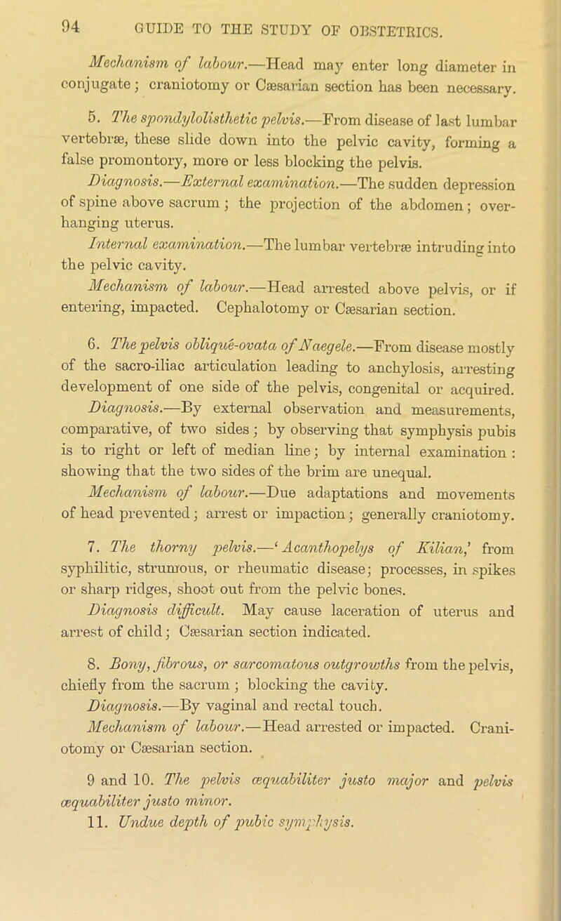 Mechanism of labour.—Head may enter long diameter in conjugate; craniotomy or Caesarian section has been necessary. 5. The spondylolisthetic pelvis.—From disease of last lumbar vertebrae, these slide down into the pelvic cavity, forming a false promontory, more or less blocking the pelvis. Diagnosis.—External examination.—The sudden depression of spine above sacrum ; the projection of the abdomen ; over- hanging uterus. Internal examination.—The lumbar vertebrae intruding into the pelvic cavity. Mechanism of labour.—Head arrested above pelvis, or if entering, impacted. Cephalotomy or Caesarian section. 6. The pelvis oblique-ovata of Naegele.—From disease mostly of the sacro-iliac articulation leading to anchylosis, arresting development of one side of the pelvis, congenital or acquired. Diagnosis.—By external observation and measurements, comparative, of two sides ; by observing that symphysis pubis is to right or left of median line; by internal examination : showing that the two sides of the brim are unequal. Mechanism of labour.—Due adaptations and movements of head prevented ; arrest or impaction; generally craniotomy. 7. The thorny pelvis.—‘ Acanthopelys of Eilian,’ from syphilitic, strumous, or rheumatic disease; processes, in .spikes or sharp ridges, shoot out from the pelvic bones. Diagnosis difficult. May cause laceration of uterus and arrest of child; Caesarian section indicated. 8. Bony, fibrous, or sarcomatous outgrowths from the pelvis, chiefly from the sacrum ; blocking the cavity. Diagnosis.—By vaginal and rectal touch. Mechanism of labour.—Head arrested or impacted. Crani- otomy or Caesarian section. 9 and 10. The pelvis cequabiliter gusto major and pelvis oequabiliter gusto minor. 11. Undue depth of pubic symphysis.