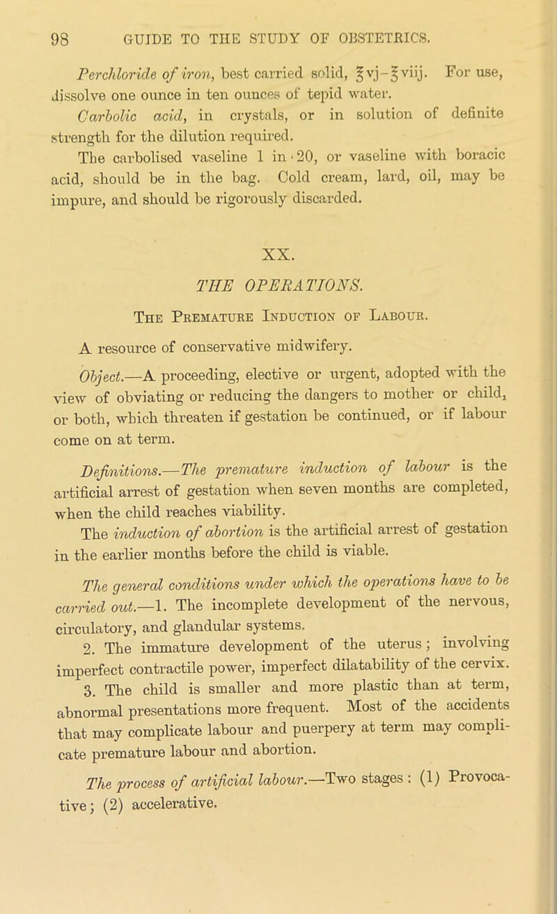 Perchloride of iron, best carried solid, ^vj-^viij. For use, dissolve one ounce in ten ounces of tepid water. Carbolic acid, in crystals, or in solution of definite strength for the dilution required. Tbe carbolised vaseline 1 in ■ 20, or vaseline with boracic acid, should be in the bag. Cold cream, lard, oil, may be impure, and should be rigorously discarded. XX. THE OPERATIONS. The Premature Induction of Labour. A resource of conservative midwifery. Object.—A proceeding, elective or urgent, adopted with the view of obviating or reducing the dangers to mother or child, or both, which threaten if gestation be continued, or if labour come on at term. Definitions.—The premature induction of labour is the artificial arrest of gestation when seven months are completed, when the child reaches viability. The induction of abortion is the artificial arrest of gestation in the earlier months before the child is viable. The general conditions under which the operations liOjve to be carried out.—1. The incomplete development of the nervous, circulatory, and glandular systems. 2. The immature development of the uterus; involving imperfect contractile power, imperfect dilatability of the cervix. 3. The child is smaller and more plastic than at term, abnormal presentations more frequent. Most of the accidents that may complicate labour and puerpery at term may compli- cate premature labour and abortion. The process of artificial labour.—Two stages : (1) Provoca- tive; (2) accelerative.