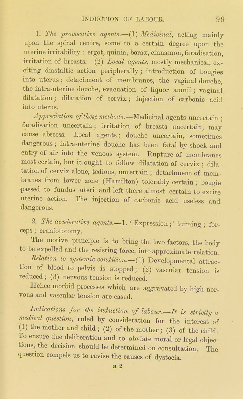 1. The provocative agents.—(1) Medicinal, acting mainly upon the spinal centre, some to a certain degree upon the uterine irritability : ergot, quinia, borax, cinnamon, faradisation, irritation of breasts. (2) Local agents, mostly mechanical, ex- citing diastaltic action peripherally; introduction of bougies into uterus; detachment of membranes, the vaginal douche, the intra-uterine douche, evacuation of liquor arnnii ; vaginal dilatation; dilatation of cervix; injection of carbonic acid into uterus. Appreciation of these methods.—Medicinal agents uncertain ; faradisation uncertain; irritation of breasts uncertain, may cause abscess. Local agents: douche uncertain, sometimes dangerous; intra-uterine douche has been fatal by shock and entry of air into the venous system. Rupture of membranes most certain, but it ought to follow dilatation of cervix ; dila- tation of cervix alone, tedious, uncertain ; detachment of mem- branes from lower zone (Hamilton) tolerably certain; bougie passed to fundus uteri and left there almost certain to excite uterine action. The injection of carbonic acid useless and dangerous. 2. The accelerative agents.—1. ‘ Expression;’ turning ; for- ceps ; craniototomy. The motive principle is to bring the two factors, the body to be expelled and the resisting force, into approximate relation . Relation to systemic condition.—(1) Developmental attrac- tion of blood to pelvis is stopped; (2) vascular tension is reduced ; (3) nervous tension is reduced. Hence morbid processes which are aggravated by high ner- vous and vascular tension are eased. Indications for the induction of labour.—It is strictly a medical question, ruled by consideration for the interest of (1) the mother and child; (2) of the mother; (3) of the child. To ensure due deliberation and to obviate moral or legal objec- tions, the decision should be determined on consultation. The question compels us to revise the causes of dystocia.