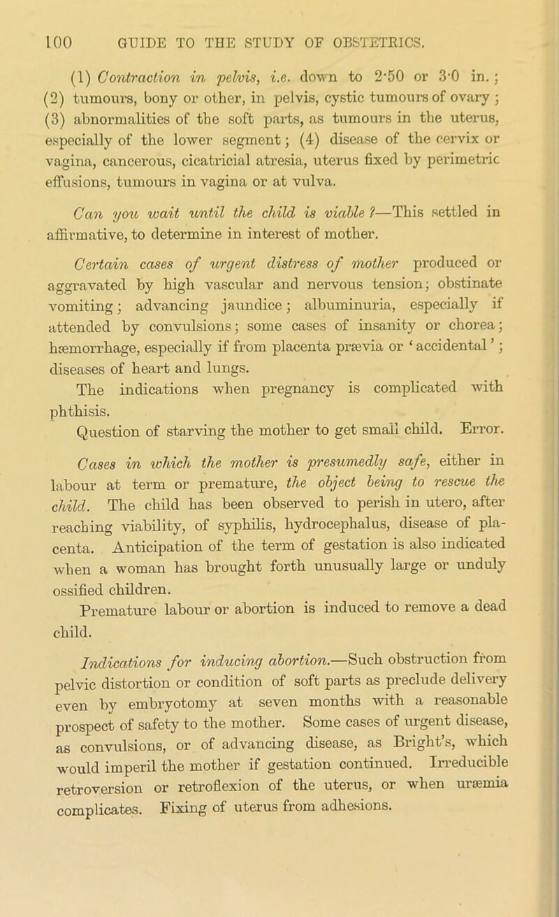 (1) Contraction in pelvis, i.e. down to 2'50 or 3-0 in.; (2) tumours, bony or other, in pelvis, cystic tumour's of ovary ; (3) abnormalities of the soft parts, as tumours in the uterus, especially of the lower segment; (4) disease of the cervix or vagina, cancerous, cicatricial atresia, uterus fixed by perimetric effusions, tumours in vagina or at vulva. Can you wait until the child is viable 1—This settled in affirmative, to determine in interest of mother. Certain cases of urgent distress of mother produced or aggravated by high vascular and nervous tension; obstinate vomiting; advancing jaundice; albuminuria, especially if attended by convulsions; some cases of insanity or chorea; haemorrhage, especially if from placenta praevia or ‘ accidental ’; diseases of heart and lungs. The indications when pregnancy is complicated with phthisis. Question of starving the mother to get small child. Error. Cases in which the mother is presumedly safe, either in labour at term or premature, the object being to rescue the child. The child has been observed to perish in utero, after reaching viability, of syphilis, hydrocephalus, disease of pla- centa. Anticipation of the term of gestation is also indicated when a woman has brought forth unusually large or unduly ossified children. Premature labour or abortion is induced to remove a dead child. Indications for inducing abortion.—Such obstruction from pelvic distortion or condition of soft parts as preclude delivery even by embryotomy at seven months with a reasonable prospect of safety to the mother. Some cases of urgent disease, as convulsions, or of advancing disease, as Bright’s, which would imperil the mother if gestation continued. Irreducible retroversion or retroflexion of the uterus, or when uraemia complicates. Fixing of uterus from adhesions.