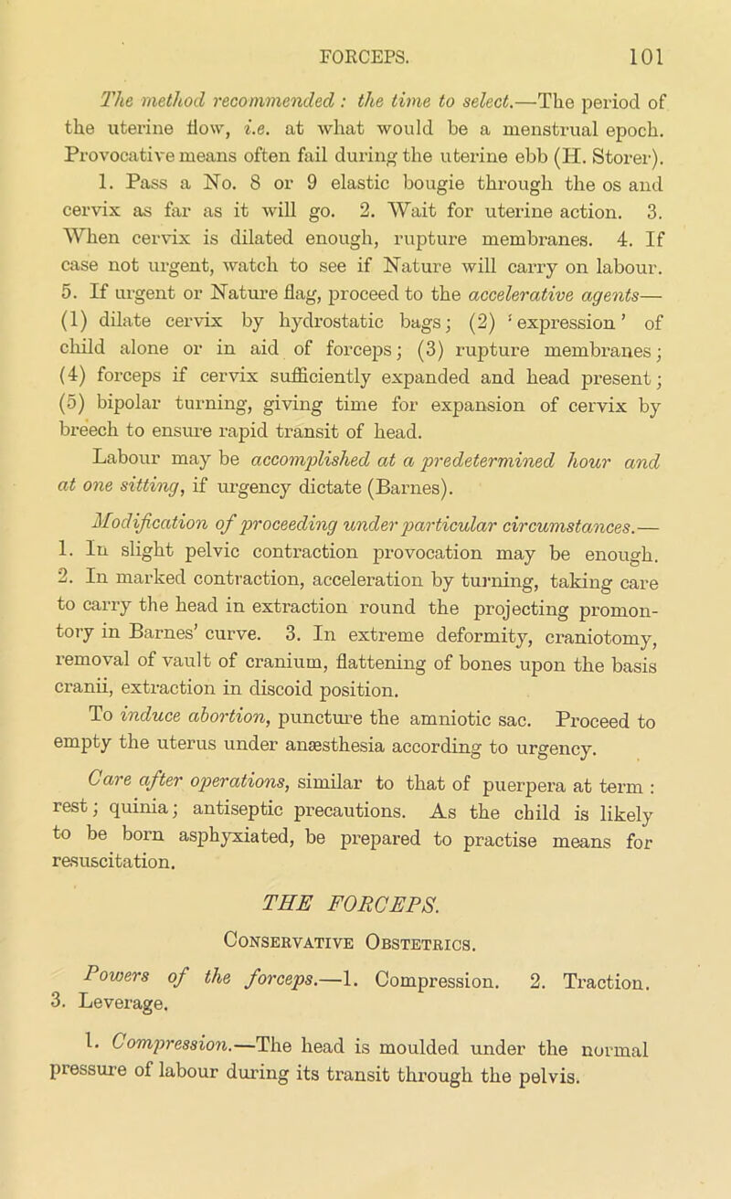 The method recommended: the time to select.—Tlie period of the uterine flow, i.e. at what would be a menstrual epoch. Provocative means often fail during the uterine ebb (H. Storer). 1. Pass a No. 8 or 9 elastic bougie through the os and cervix as far as it will go. 2. Wait for uterine action. 3. When cervix is dilated enough, rupture membranes. 4. If case not urgent, watch to see if Nature will carry on labour. 5. If urgent or Nature flag, proceed to the accelerative agents— (1) dilate cervix by hydrostatic bags; (2) ‘expression’ of child alone or in aid of forceps; (3) rupture membranes; (4) forceps if cervix sufficiently expanded and head present; (5) bipolar turning, giving time for expansion of cervix by breech to ensure rapid transit of head. Labour may be accomplished at a predetermined hour and at one sitting, if urgency dictate (Barnes). Modification of proceeding under particular circumstances.— 1. In slight pelvic contraction provocation may be enough. 2. In marked contraction, acceleration by turning, taking care to carry the head in extraction round the projecting promon- tory in Barnes’ curve. 3. In extreme deformity, craniotomy, removal of vault of cranium, flattening of bones upon the basis cranii, extraction in discoid position. To induce abortion, puncture the amniotic sac. Proceed to empty the uterus under anesthesia according to urgency. Care after operations, similar to that of puerpera at term : rest; quinia; antiseptic precautions. As the child is likely to be born asphyxiated, be prepared to practise means for resuscitation. THE FORCEPS. Conservative Obstetrics. Powers of the forceps.—1. Compression. 2. Traction. 3. Leverage, 1. Compression.—The head is moulded under the normal pressure of labour during its transit through the pelvis.