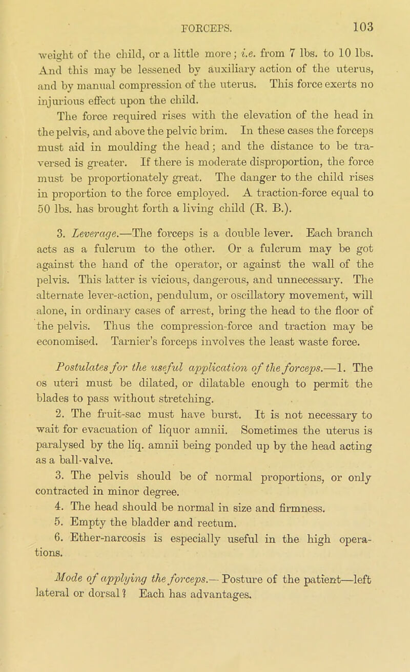 weight of the child, or a little more; i.e. from 7 lbs. to 10 lbs. And this may be lessened by auxiliary action of the uterus, and by manual compression of the uterus. This force exerts no injurious effect upon the child. The force required rises with the elevation of the head in the pelvis, and above the pelvic brim. In these cases the forceps must aid in moulding the head; and the distance to be tra- versed is greater. If there is moderate disproportion, the force must be proportionately great. The danger to the child rises in proportion to the force employed. A traction-force equal to 50 lbs. has brought forth a living child (R. B.). 3. Leverage.—The forceps is a double lever. Each branch acts as a fulcrum to the other. Or a fulcrum may be got against the hand of the operator, or against the wall of the pelvis. This latter is vicious, dangerous, and unnecessary. The alternate lever-action, pendulum, or oscillatory movement, will alone, in ordinary cases of arrest, bring the head to the floor of the pelvis. Thus the compression-force and traction may be economised. Tarnier’s forceps involves the least waste force. Postulates for the useful application of the forceps.—1. The os uteri must be dilated, or dilatable enough to permit the blades to pass without stretching. 2. The fruit-sac must have burst. It is not necessary to wait for evacuation of liquor amnii. Sometimes the uterus is paralysed by the liq. amnii being ponded up by the head acting as a ball-valve. 3. The pelvis should be of normal proportions, or only contracted in minor degree. 4. The head should be normal in size and firmness. 5. Empty the bladder and rectum. 6. Ether-narcosis is especially useful in the high opera- tions. Mode of applying the forceps.— Posture of the patient—left lateral or dorsal 1 Each has advantages.