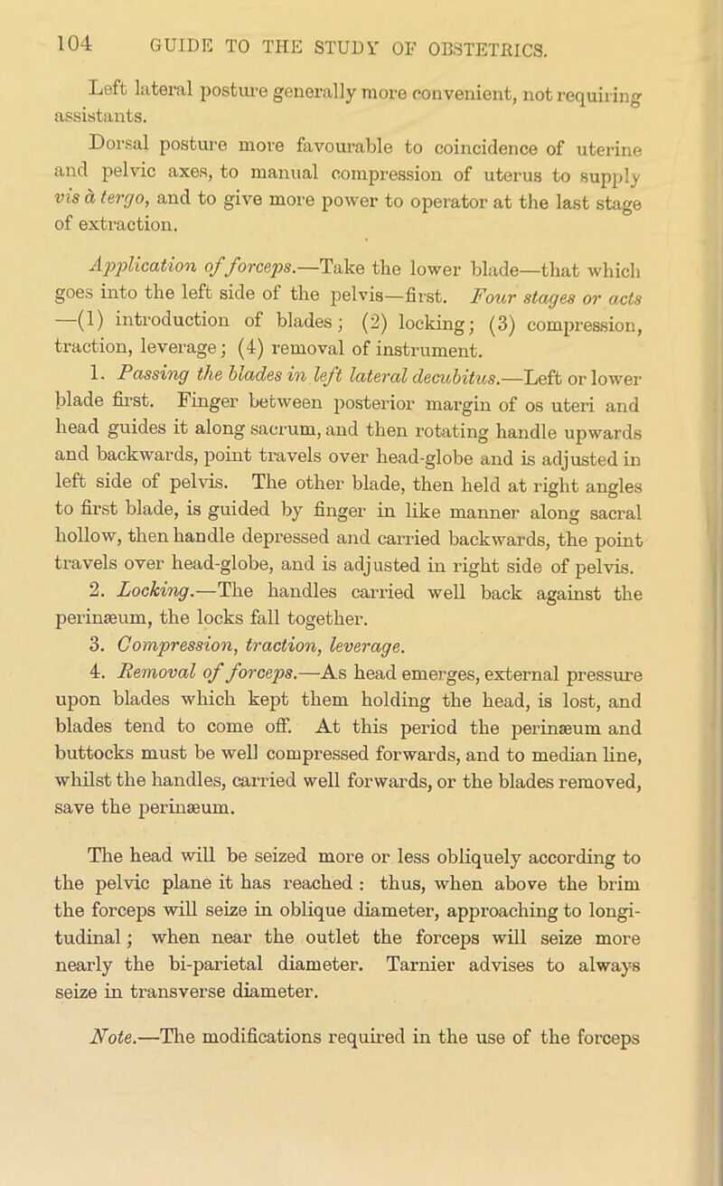 Left lateral posture generally more convenient, not requiring assistants. Dorsal posture more favourable to coincidence of uterine and pelvic axes, to manual compression of uterus to supply vis ct tergo, and to give more power to operator at tire last stage of extraction. Application of forceps.—Take, the lower blade—that which goes into the left side of the pelvis—first. Four stages or acts —(1) introduction of blades; (2) locking; (3) compression, traction, leverage; (4) removal of instrument. 1. Passing the biades in left lateral decubitus.—Left or lower- blade first. Finger between posterior margin of os uteri and head guides it along sacrum, and then rotating handle upwards and backwards, point travels over head-globe and is adjusted in left side of pelvis. The other blade, then held at right angles to first blade, is guided by finger in like manner along sacral hollow, then handle depressed and carried backwards, the point travels over head-globe, and is adjusted in right side of pelvis. 2. Locking.—The handles carried well back against the perinaeum, the locks fall together. 3. Compression, traction, leverage. 4. Removal of forceps.—As head emerges, external pressure upon blades which kept them holding the head, is lost, and blades tend to come off. At this period the perinaeum and buttocks must be well compressed forwards, and to median line, whilst the handles, carried well forwards, or the blades removed, save the perinaeum. The head will be seized more or less obliquely according to the pelvic plane it has reached : thus, when above the brim the forceps will seize in oblique diameter, appi’oaching to longi- tudinal ; when near the outlet the forceps will seize more nearly the bi-parietal diameter. Tarnier advises to always seize in transverse diameter. Note.—The modifications required in the use of the forceps