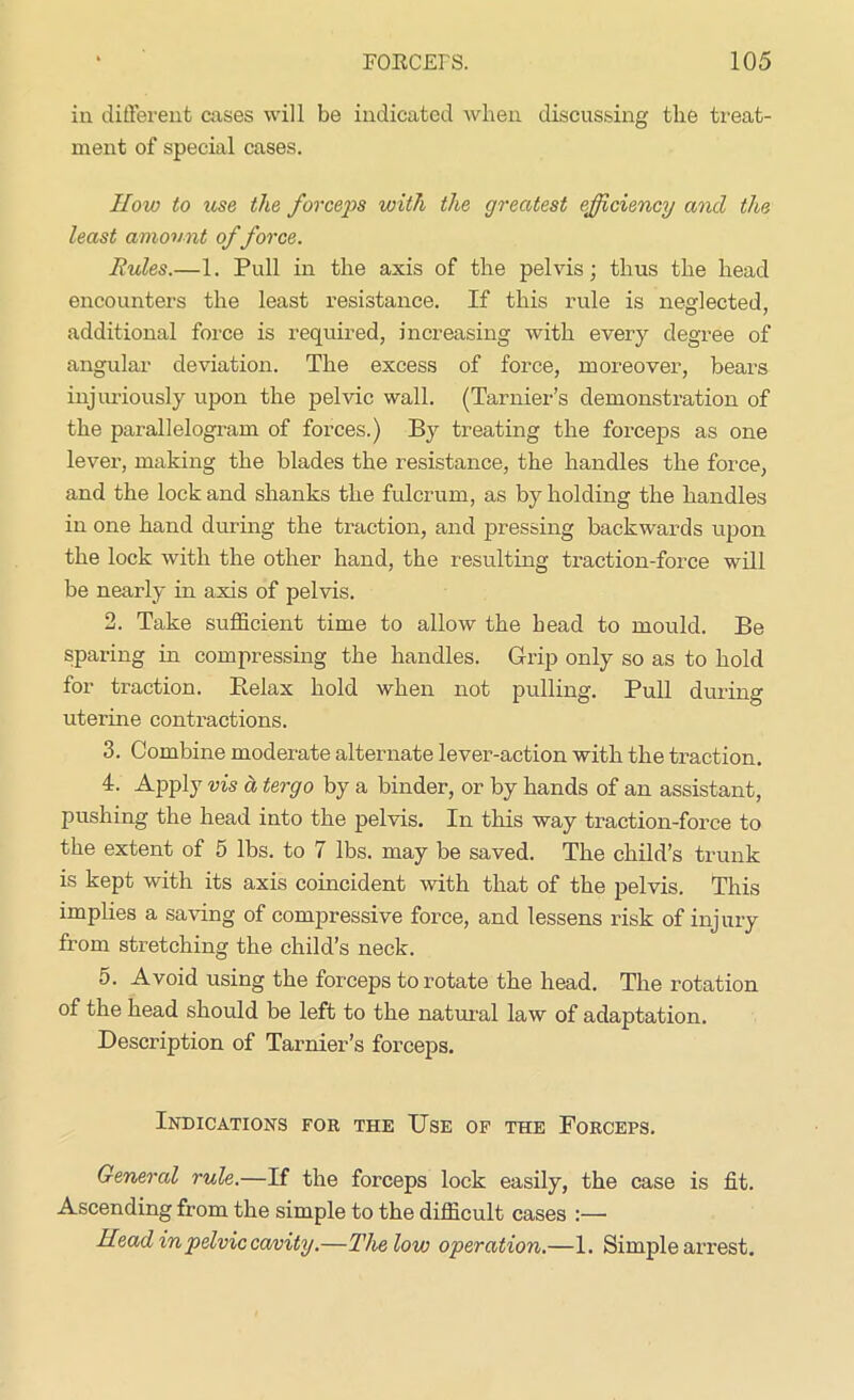in different cases will be indicated when discussing the treat- ment of special cases. How to use the forceps with the greatest efficiency and the least amount of force. Rules.—1. Pull in the axis of the pelvis; thus the head encounters the least resistance. If this rule is neglected, additional force is required, increasing with every degree of angular deviation. The excess of force, moreover, bears injuriously upon the pelvic wall. (Tarnier’s demonstration of the parallelogram of forces.) By treating the forceps as one lever, making the blades the resistance, the handles the force, and the lock and shanks the fulcrum, as by holding the handles in one hand during the traction, and pressing backwards upon the lock with the other hand, the resulting traction-force will be nearly in axis of pelvis. 2. Take sufficient time to allow the head to mould. Be sparing in compressing the handles. Grip only so as to hold for traction. Relax hold when not pulling. Pull during uterine contractions. 3. Combine moderate alternate lever-action with the traction. 4. Apply vis a tergo by a binder, or by hands of an assistant, pushing the head into the pelvis. In this way traction-force to the extent of 5 lbs. to 7 lbs. may be saved. The child’s trunk is kept with its axis coincident with that of the pelvis. This implies a saving of compressive force, and lessens risk of injury from stretching the child’s neck. 5. Avoid using the forceps to rotate the head. The rotation of the head should be left to the natural law of adaptation. Description of Tarnier’s forceps. Indications for the Use of the Forceps. General rule.—If the forceps lock easily, the case is fit. Ascending from the simple to the difficult cases :— Head in pelvic cavity.—The low operation.—1. Simple arrest.