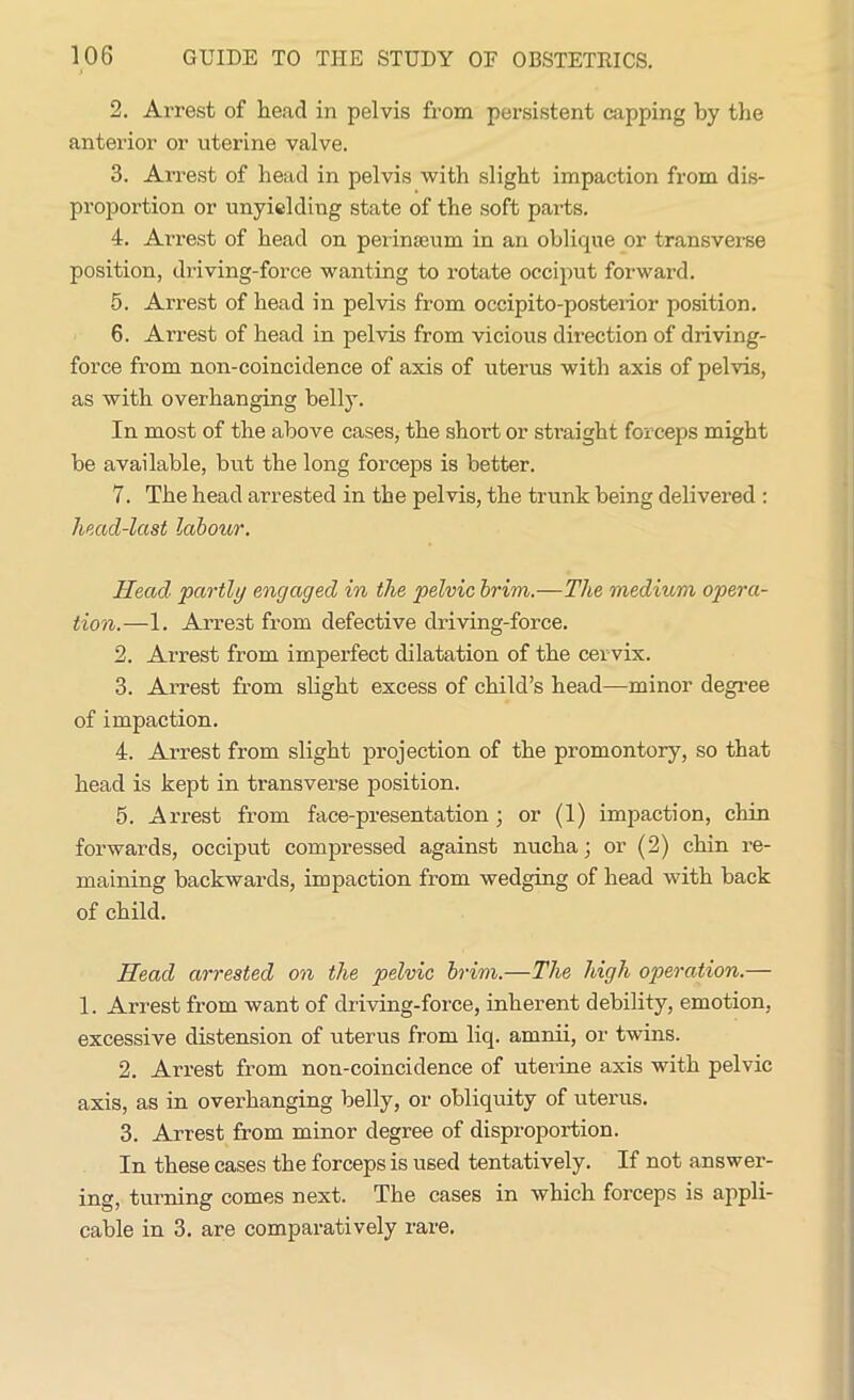 2. Arrest of head in pelvis from persistent capping by the anterior or uterine valve. 3. Arrest of head in pelvis with slight impaction from dis- proportion or unyielding state of the soft parts. 4. Arrest of head on perinscum in an oblique or transverse position, driving-force wanting to rotate occiput forward. 5. Arrest of head in pelvis from occipito-posterior position. 6. Arrest of head in pelvis from vicious direction of driving- force from non-coincidence of axis of uterus with axis of pelvis, as with overhanging bellj\ In most of the above cases, the short or straight forceps might be available, but the long forceps is better. 7. The head arrested in the pelvis, the trunk being delivered : head-last labour. Head partly engaged in the pelvic brim.—The medium opera- tion.—1. Arrest from defective driving-force. 2. Arrest from imperfect dilatation of the cer vix. 3. Arrest from slight excess of child’s head—minor degree of impaction. 4. Arrest from slight projection of the promontory, so that head is kept in transverse position. 5. Arrest from face-presentation; or (1) impaction, chin forwards, occiput compressed against nucha; or (2) chin re- maining backwards, impaction from wedging of head with back of child. Head arrested on the pelvic brim.—The high operation.— 1. Arrest from want of driving-force, inherent debility, emotion, excessive distension of uterus from liq. amnii, or twins. 2. Arrest from non-coincidence of uterine axis with pelvic axis, as in overhanging belly, or obliquity of uterus. 3. Arrest from minor degree of disproportion. In these cases the forceps is used tentatively. If not answer- ing, turning comes next. The cases in which forceps is appli- cable in 3. are comparatively rare.