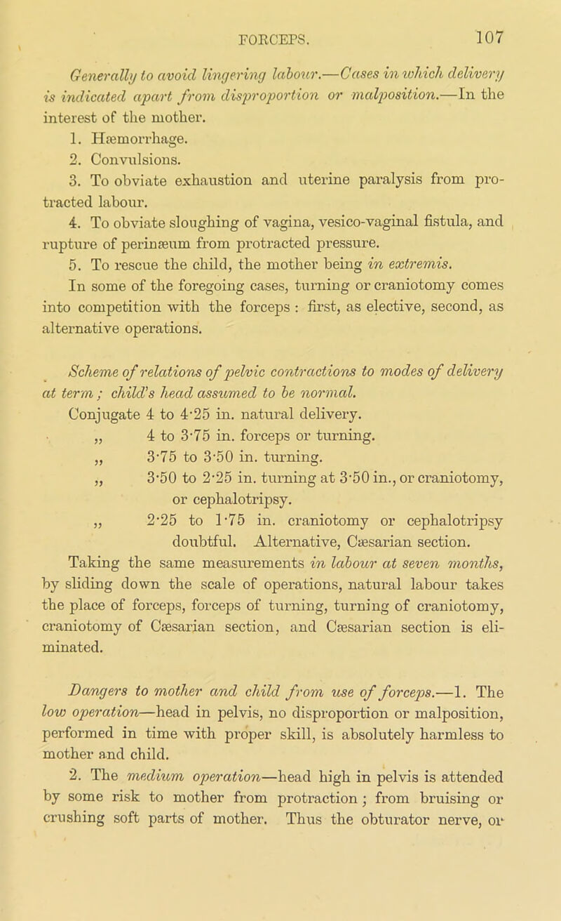 Generally to avoid lingering labour.—Cases in which delivery is indicated apart from disproportion or malposition.—In the interest of the mother. 1. Haemorrhage. 2. Convulsions. 3. To obviate exhaustion and uterine paralysis from pro- tracted labour. 4. To obviate sloughing of vagina, vesico-vaginal fistula, and rupture of perinseum from protracted pressure. 5. To rescue the child, the mother being in extremis. In some of the foregoing cases, turning or craniotomy comes into competition with the forceps : first, as elective, second, as alternative operations. Scheme of relations of pelvic contractions to modes of delivery at term ; child’s head assumed to be normal. Conjugate 4 to 4-25 in. natural delivery. „ 4 to 3-75 in. forceps or turning. „ 3'75 to 3'50 in. turning. „ 3-50 to 2'25 in. turning at 3-50 in., or craniotomy, or cephalotripsy. „ 2-25 to T75 in. craniotomy or cephalotripsy doubtful. Alternative, Ctesarian section. Taking the same measurements in labour at seven months, by sliding down the scale of operations, natural labour takes the place of forceps, forceps of turning, turning of craniotomy, craniotomy of Ctesarian section, and Caesarian section is eli- minated. Dangers to mother and child from use of forceps.—1. The low operation—head in pelvis, no disproportion or malposition, performed in time with proper skill, is absolutely harmless to mother and child. 2. The medium operation—head high in pelvis is attended by some risk to mother from protraction ; from bruising or crushing soft parts of mother. Thus the obturator nerve, or