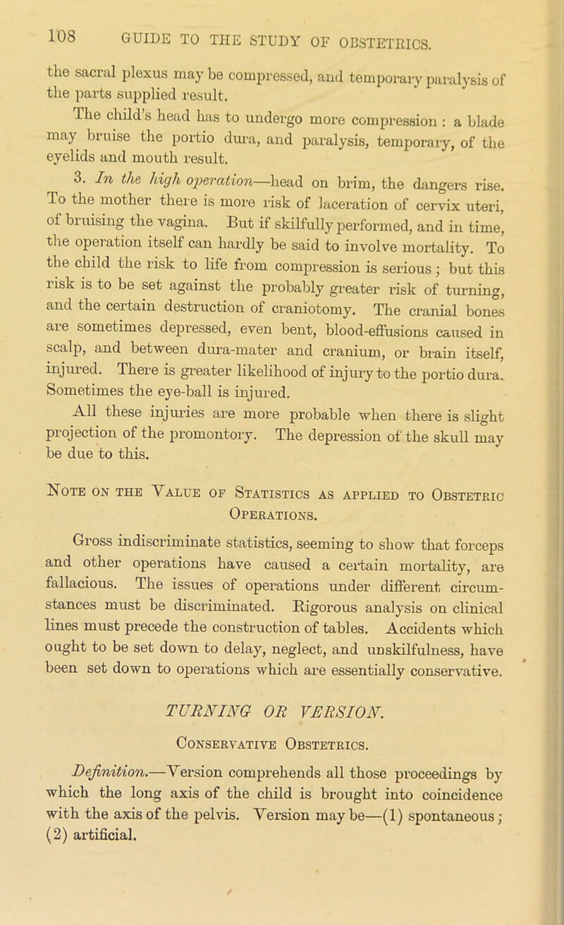 the sacral plexus may be compressed, and temporary paralysis of the parts supplied result. The child s head has to undergo more compression: a blade may bruise the portio dura, and paralysis, temporary, of the eyelids and mouth result. 3. In the high operation—head on brim, the dangers rise. To the mother there is more risk of laceration of cervix uteri, of bruising the vagina. But if skilfully performed, and in time’ the operation itself can hardly be said to involve mortality. To the child the risk to life from compression is serious; but this lisk is to be set against the probably greater risk of turning, and the ceitain destruction of craniotomy. The cranial bones aie sometimes depressed, even bent, blood-effusions caused in scalp, and between dura-mater and cranium, or brain itself, injured. There is greater likelihood of injury to the portio dura. Sometimes the eye-ball is injured. All these injuries are more probable when there is slight projection of the promontory. The depression of the skull may be due to this. Note on the Value op Statistics as applied to Obstetric Operations. Gross indiscriminate statistics, seeming to show that forceps and other operations have caused a certain mortality, are fallacious. The issues of operations under different circum- stances must be discriminated. Rigorous analysis on clinical lines must precede the construction of tables. Accidents which ought to be set down to delay, neglect, and unskilfulness, have been set down to operations which are essentially conservative. TURNING OR VERSION. Conservative Obstetrics. Definition.—Version comprehends all those proceedings by which the long axis of the child is brought into coincidence with the axis of the pelvis. Version maybe—(1) spontaneous; (2) artificial.