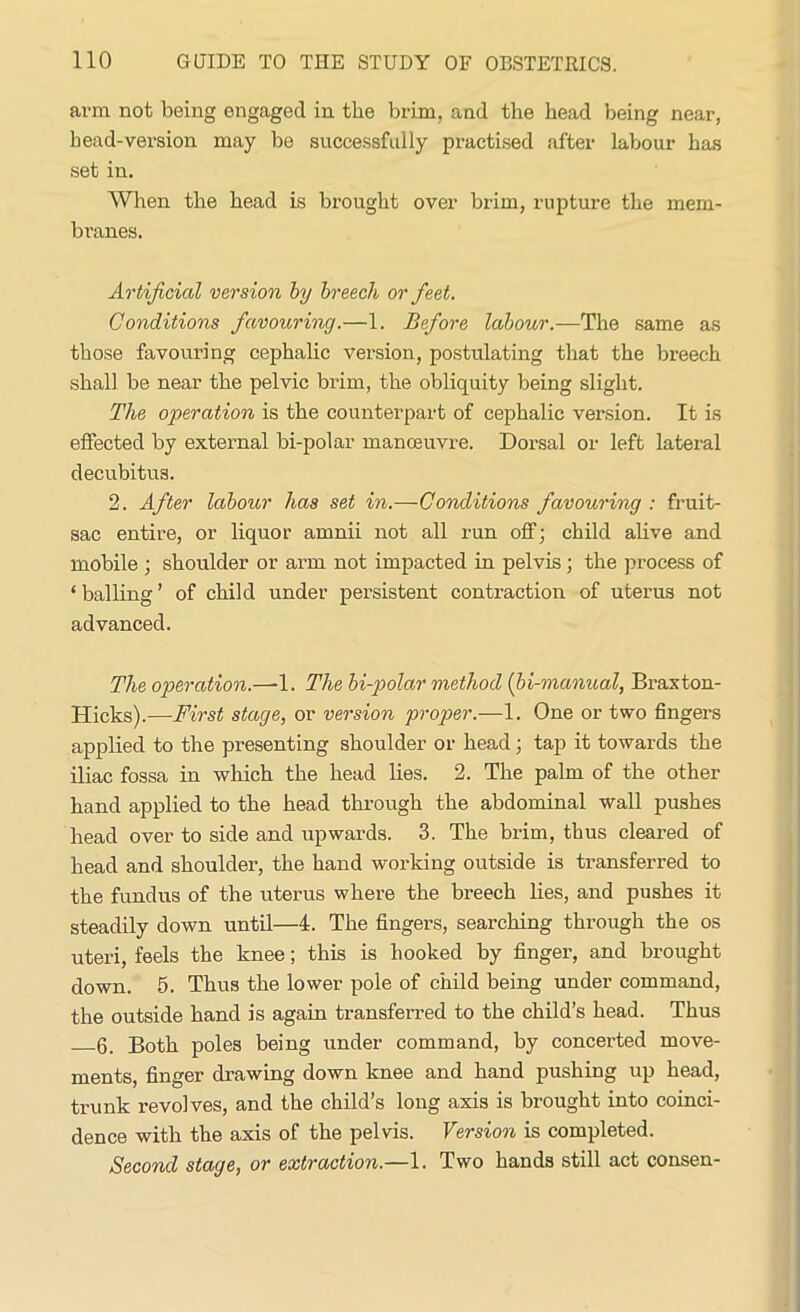 arm not being engaged in the brim, and the head being near, head-version may be successfully practised after labour has set in. When the head is brought over brim, rupture the mem- branes. Artificial version by breech or feet. Conditions favouring.—1. Before labour.—The same as those favouring cephalic version, postulating that the breech shall be near the pelvic brim, the obliquity being slight. The operation is the counterpart of cephalic version. It is effected by external bi-polar manceuvre. Dorsal or left lateral decubitus. 2. After labour has set in.—Conditions favouring : fruit- sac entire, or liquor amnii not all run off; child alive and mobile ; shoulder or arm not impacted in pelvis; the process of ‘balling’ of child under persistent contraction of uterus not advanced. The operation.—-1. The bi-polar method (bi-manual, Braxton- Hicks).—First stage, or version proper.—1. One or two fingers applied to the presenting shoulder or head; tap it towards the iliac fossa in which the head lies. 2. The palm of the other hand applied to the head through the abdominal wall pushes head over to side and upwards. 3. The brim, thus cleared of head and shoulder, the hand working outside is transferred to the fundus of the uterus where the breech lies, and pushes it steadily down until—4. The fingers, searching through the os uteri, feels the knee; this is hooked by finger, and brought down. 5. Thus the lower pole of child being under command, the outside hand is again transferred to the child’s head. Thus 6. Both poles being under command, by concerted move- ments, finger drawing down knee and hand pushing up head, trunk revolves, and the child’s long axis is brought into coinci- dence with the axis of the pelvis. Version is completed. Second stage, or extraction.—1. Two hands still act consen-